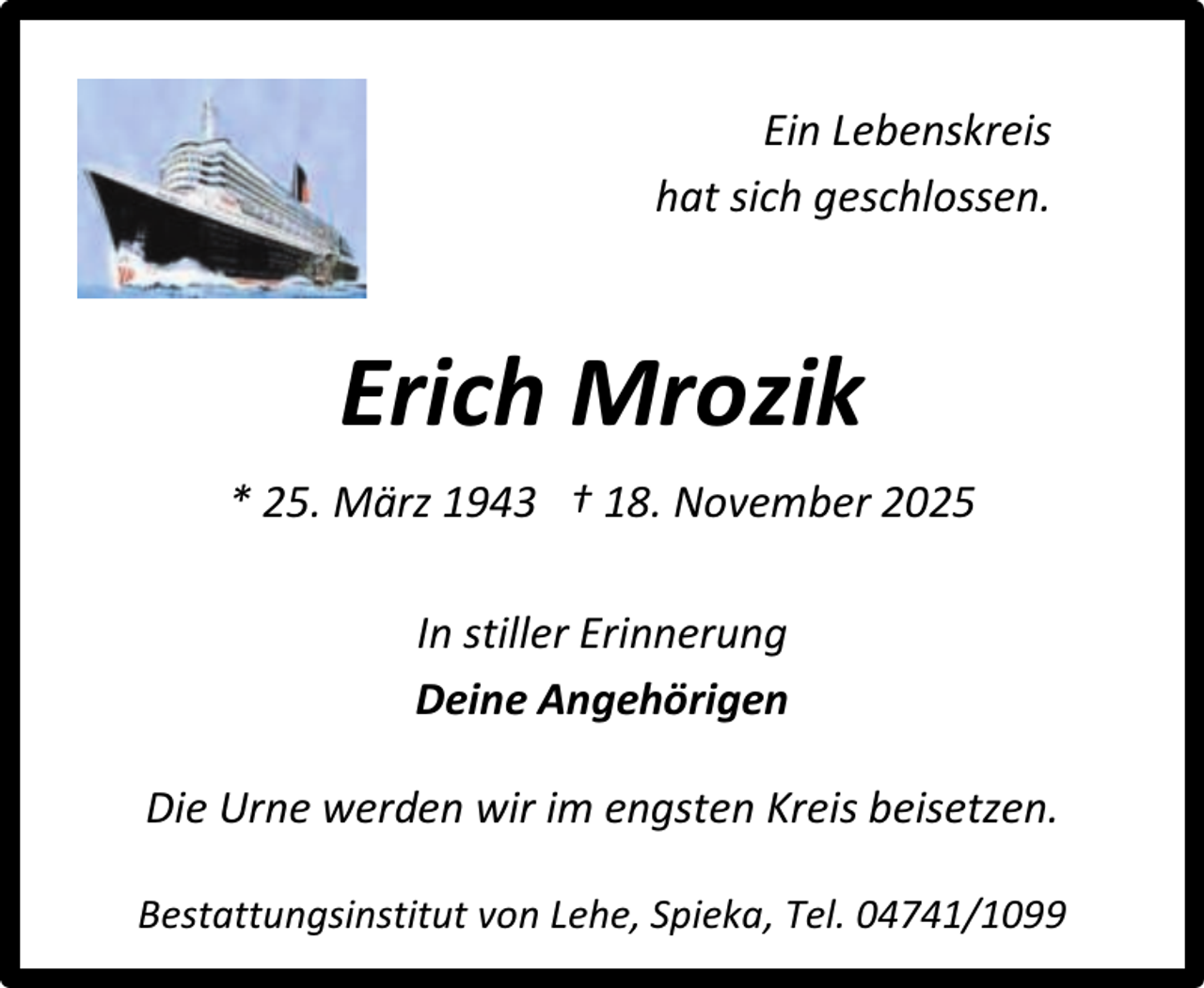 <p>Ein Lebenskreis<br />hat sich geschlossen.</p><p>Erich Mrozik<br />* 25. März 1943 † 18. November 2025<br />In stiller Erinnerung<br />Deine Angehörigen<br />Die Urne werden wir im engsten Kreis beisetzen.<br />Bestattungsinstitut von Lehe, Spieka, Tel. 04741/1099</p>