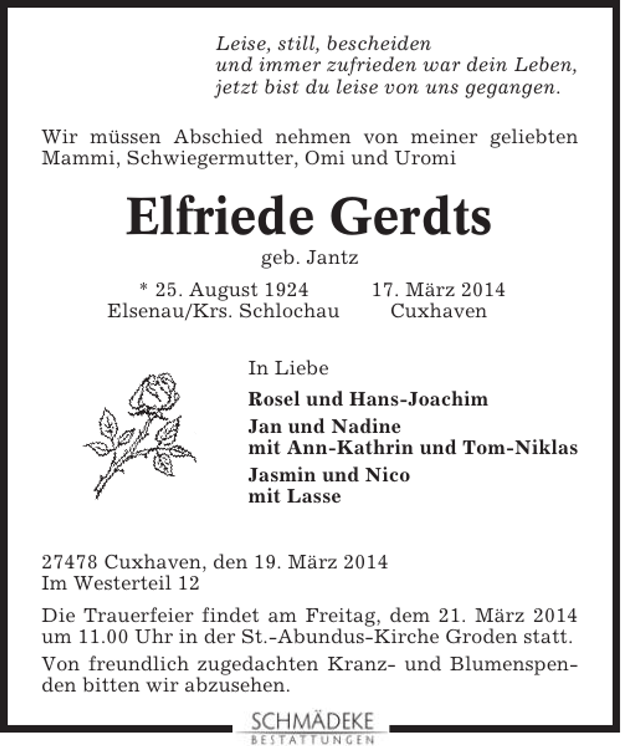 <p>Leise, still, bescheiden<br />und immer zufrieden war dein Leben,<br />jetzt bist du leise von uns gegangen.<br />Wir müssen Abschied nehmen von meiner geliebten<br />Mammi, Schwiegermutter, Omi und Uromi</p><p>Elfriede Gerdts<br />geb. Jantz<br />* 25. August 1924<br />Elsenau/Krs. Schlochau</p><p>17. März 2014<br />Cuxhaven</p><p>In Liebe<br />Rosel und Hans-Joachim<br />Jan und Nadine<br />mit Ann-Kathrin und Tom-Niklas<br />Jasmin und Nico<br />mit Lasse<br />27478 Cuxhaven, den 19. März 2014<br />Im Westerteil 12<br />Die Trauerfeier findet am Freitag, dem 21. März 2014<br />um 11.00 Uhr in der St.-Abundus-Kirche Groden statt.<br />Von freundlich zugedachten Kranz- und Blumenspenden bitten wir abzusehen.</p>