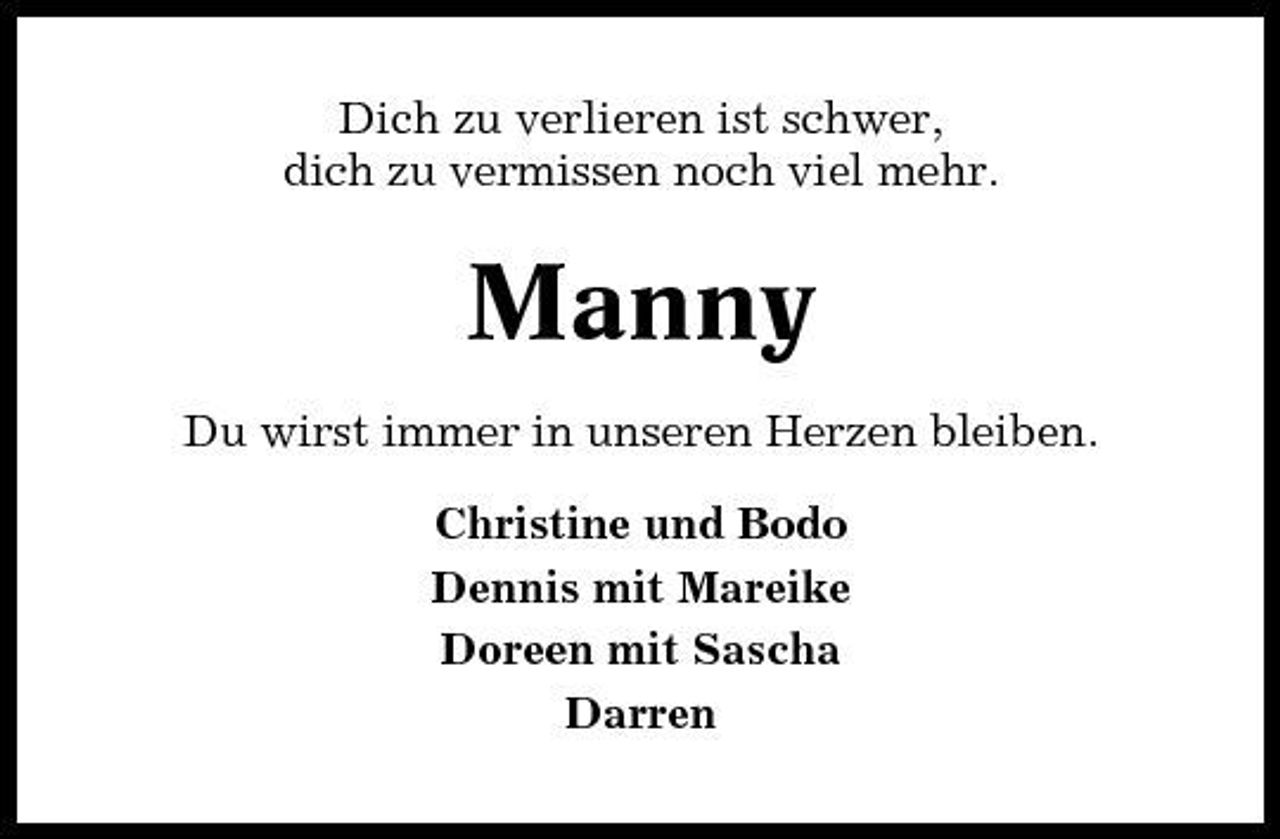 <p>Dich zu verlieren ist schwer, dich zu vermissen noch viel mehr.</p><p>Manny<br />Du wirst immer in unseren Herzen bleiben. Christine und Bodo Dennis mit Mareike Doreen mit Sascha Darren</p>