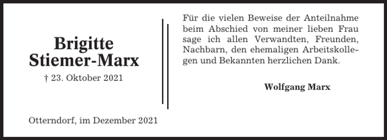 <p>Brigitte<br />Stiemer-Marx</p><p>Für die vielen Beweise der Anteilnahme<br />beim Abschied von meiner lieben Frau<br />sage ich allen Verwandten, Freunden,<br />Nachbarn, den ehemaligen Arbeitskollegen und Bekannten herzlichen Dank.</p><p>† 23. Oktober 2021<br />Wolfgang Marx</p><p>Otterndorf, im Dezember 2021</p>