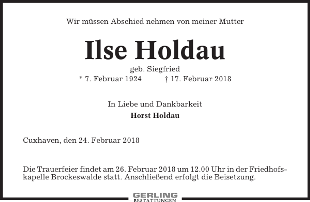 <p>Wir müssen Abschied nehmen von meiner Mutter</p><p>Ilse Holdau<br />geb. Siegfried<br />* 7. Februar 1924<br />† 17. Februar 2018<br />In Liebe und Dankbarkeit<br />Horst Holdau<br />Cuxhaven, den 24. Februar 2018</p><p>Die Trauerfeier findet am 26. Februar 2018 um 12.00 Uhr in der Friedhofskapelle Brockeswalde statt. Anschließend erfolgt die Beisetzung.</p>