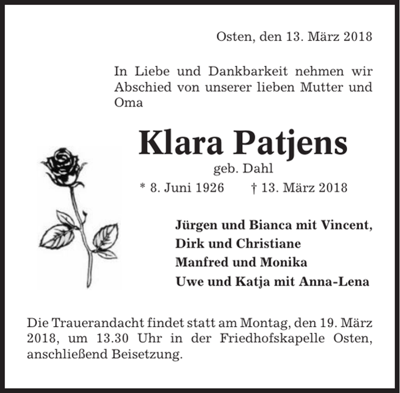 <p>Osten, den 13. März 2018<br />In Liebe und Dankbarkeit nehmen wir<br />Abschied von unserer lieben Mutter und<br />Oma</p><p>Klara Patjens<br />geb. Dahl<br />* 8. Juni 1926<br />† 13. März 2018<br />Jürgen und Bianca mit Vincent,<br />Dirk und Christiane<br />Manfred und Monika<br />Uwe und Katja mit Anna-Lena<br />Die Trauerandacht findet statt am Montag, den 19. März<br />2018, um 13.30 Uhr in der Friedhofskapelle Osten,<br />anschließend Beisetzung.</p>