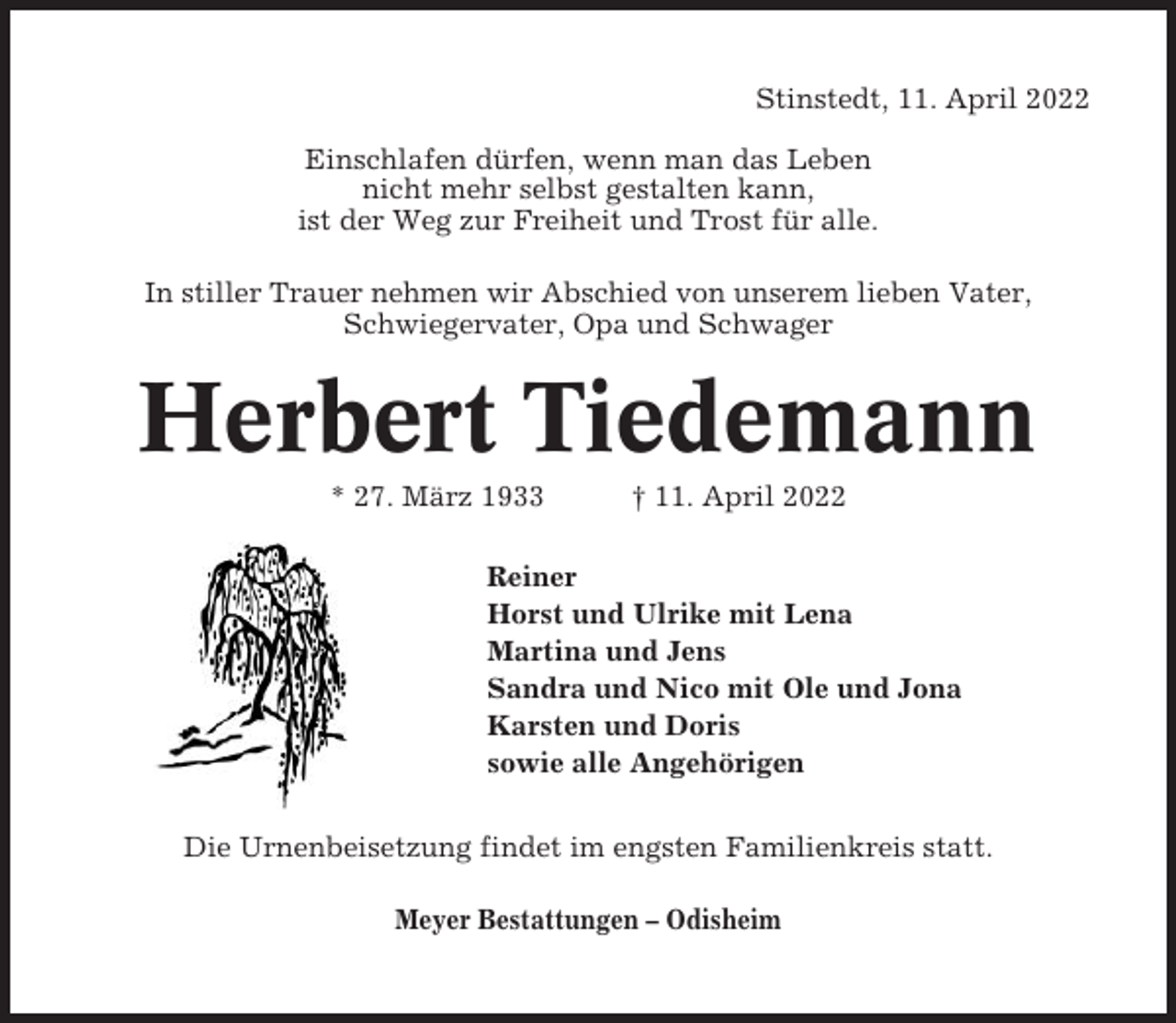<p>Stinstedt, 11. April 2022<br />Einschlafen dürfen, wenn man das Leben<br />nicht mehr selbst gestalten kann,<br />ist der Weg zur Freiheit und Trost für alle.<br />In stiller Trauer nehmen wir Abschied von unserem lieben Vater,<br />Schwiegervater, Opa und Schwager</p><p>Herbert Tiedemann<br />* 27. März 1933</p><p>† 11. April 2022</p><p>Reiner<br />Horst und Ulrike mit Lena<br />Martina und Jens<br />Sandra und Nico mit Ole und Jona<br />Karsten und Doris<br />sowie alle Angehörigen<br />Die Urnenbeisetzung findet im engsten Familienkreis statt.<br />Meyer Bestattungen – Odisheim</p>