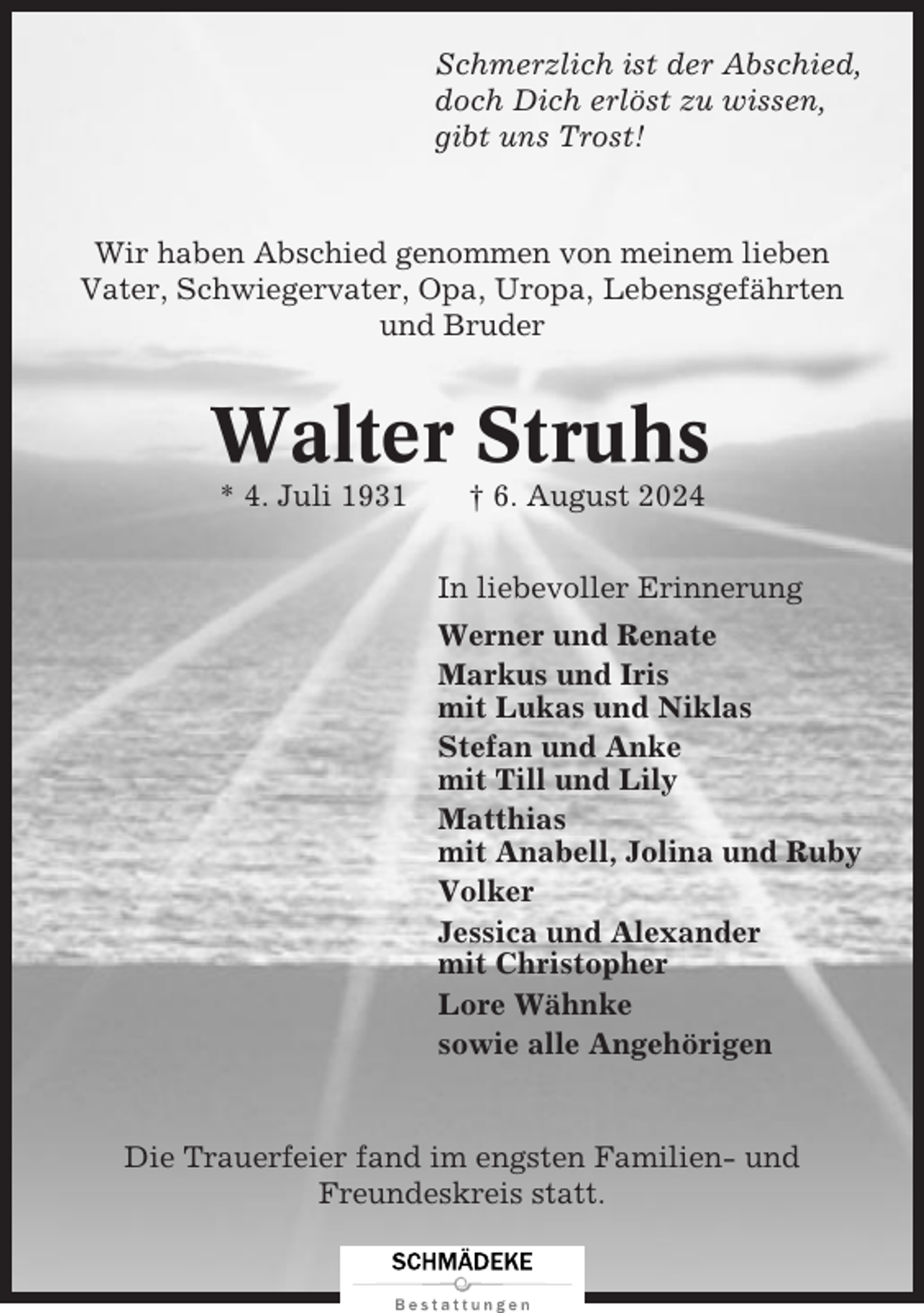 <p>Schmerzlich ist der Abschied,<br />doch Dich erlöst zu wissen,<br />gibt uns Trost!</p><p>Wir haben Abschied genommen von meinem lieben<br />Vater, Schwiegervater, Opa, Uropa, Lebensgefährten<br />und Bruder</p><p>Walter Struhs<br />* 4. Juli 1931</p><p>† 6. August 2024<br />In liebevoller Erinnerung<br />Werner und Renate<br />Markus und Iris<br />mit Lukas und Niklas<br />Stefan und Anke<br />mit Till und Lily<br />Matthias<br />mit Anabell, Jolina und Ruby<br />Volker<br />Jessica und Alexander<br />mit Christopher<br />Lore Wähnke<br />sowie alle Angehörigen</p><p>Die Trauerfeier fand im engsten Familien- und<br />Freundeskreis statt.</p>
