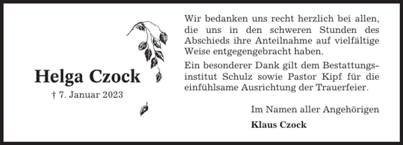 <p>Wir bedanken uns recht herzlich bei allen,<br />die uns in den schweren Stunden des<br />Abschieds ihre Anteilnahme auf vielfältige<br />Weise entgegengebracht haben.</p><p>Helga Czock<br />† 7. Januar 2023</p><p>Ein besonderer Dank gilt dem Bestattungsinstitut Schulz sowie Pastor Kipf für die<br />einfühlsame Ausrichtung der Trauerfeier.<br />Im Namen aller Angehörigen<br />Klaus Czock</p>