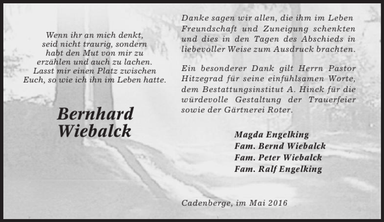 <p>Wenn ihr an mich denkt,<br />seid nicht traurig, sondern<br />habt den Mut von mir zu<br />erzählen und auch zu lachen.<br />Lasst mir einen Platz zwischen<br />Euch, so wie ich ihn im Leben hatte.</p><p>Bernhard<br />Wiebalck</p><p>Danke sagen wir allen, die ihm im Leben<br />Freundschaft und Zuneigung schenkten<br />und dies in den Tagen des Abschieds in<br />liebevoller Weise zum Ausdruck brachten.<br />Ein besonderer Dank gilt Herrn Pastor<br />Hitzegrad für seine einfühlsamen Worte,<br />dem Bestattungsinstitut A. Hinck für die<br />würdevolle Gestaltung der Trauerfeier<br />sowie der Gärtnerei Roter.<br />Magda Engelking<br />Fam. Bernd Wiebalck<br />Fam. Peter Wiebalck<br />Fam. Ralf Engelking</p><p>Cadenberge, im Mai 2016</p>