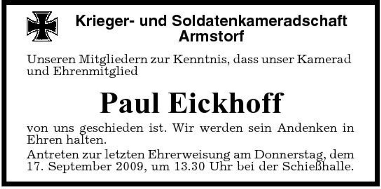 <p>Krieger- und Soldatenkameradschaft Armstorf<br />Unseren Mitgliedern zur Kenntnis, dass unser Kamerad und Ehrenmitglied</p><p>Paul Eickhoff<br />von uns geschieden ist. Wir werden sein Andenken in Ehren halten. Antreten zur letzten Ehrerweisung am Donnerstag, dem 17. September 2009, um 13.30 Uhr bei der Schießhalle.</p>