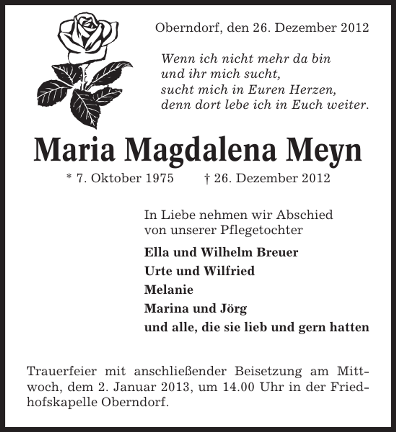 <p>Oberndorf, den 26. Dezember 2012<br />Wenn ich nicht mehr da bin<br />und ihr mich sucht,<br />sucht mich in Euren Herzen,<br />denn dort lebe ich in Euch weiter.</p><p>Maria Magdalena Meyn<br />* 7. Oktober 1975</p><p>† 26. Dezember 2012</p><p>In Liebe nehmen wir Abschied<br />von unserer Pflegetochter<br />Ella und Wilhelm Breuer<br />Urte und Wilfried<br />Melanie<br />Marina und Jörg<br />und alle, die sie lieb und gern hatten<br />Trauerfeier mit anschließender Beisetzung am Mittwoch, dem 2. Januar 2013, um 14.00 Uhr in der Friedhofskapelle Oberndorf.</p>