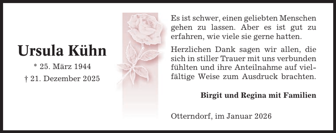 <p>Es ist schwer, einen geliebten Menschen<br />gehen zu lassen. Aber es ist gut zu<br />erfahren, wie viele sie gerne hatten.</p><p>Ursula Kühn<br />* 25. März 1944<br />† 21. Dezember 2025</p><p>Herzlichen Dank sagen wir allen, die<br />sich in stiller Trauer mit uns verbunden<br />fühlten und ihre Anteilnahme auf vielfältige Weise zum Ausdruck brachten.<br />Birgit und Regina mit Familien<br />Otterndorf, im Januar 2026</p>