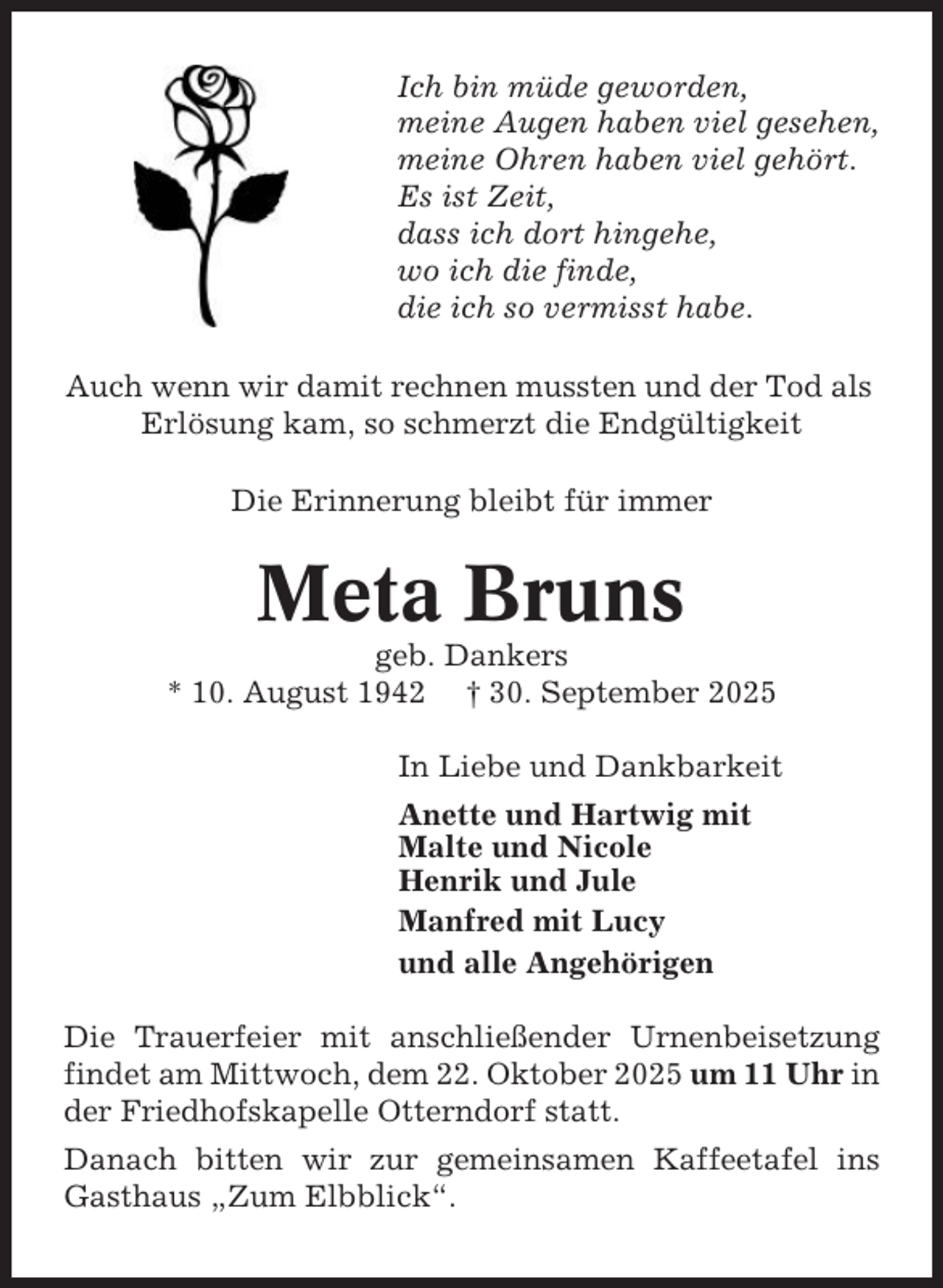 <p>Ich bin müde geworden,<br />meine Augen haben viel gesehen,<br />meine Ohren haben viel gehört.<br />Es ist Zeit,<br />dass ich dort hingehe,<br />wo ich die finde,<br />die ich so vermisst habe.<br />Auch wenn wir damit rechnen mussten und der Tod als<br />Erlösung kam, so schmerzt die Endgültigkeit<br />Die Erinnerung bleibt für immer</p><p>Meta Bruns<br />geb. Dankers<br />* 10. August 1942 † 30. September 2025<br />In Liebe und Dankbarkeit<br />Anette und Hartwig mit<br />Malte und Nicole<br />Henrik und Jule<br />Manfred mit Lucy<br />und alle Angehörigen<br />Die Trauerfeier mit anschließender Urnenbeisetzung<br />findet am Mittwoch, dem 22. Oktober 2025 um 11 Uhr in<br />der Friedhofskapelle Otterndorf statt.<br />Danach bitten wir zur gemeinsamen Kaffeetafel ins<br />Gasthaus „Zum Elbblick“.</p>