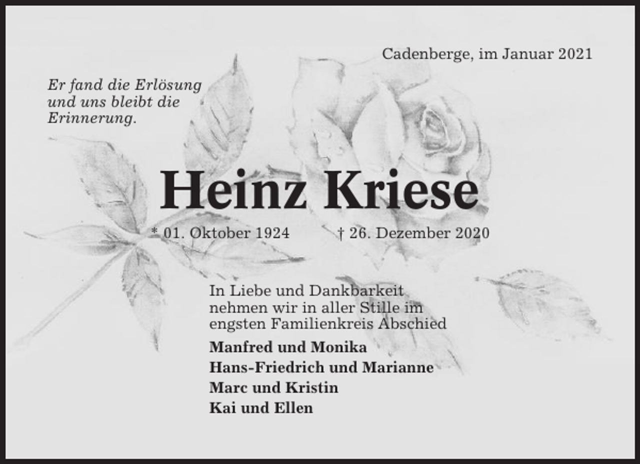<p>Cadenberge, im Januar 2021<br />Er fand die Erlösung<br />und uns bleibt die<br />Erinnerung.</p><p>Heinz Kriese<br />* 01. Oktober 1924</p><p>† 26. Dezember 2020</p><p>In Liebe und Dankbarkeit<br />nehmen wir in aller Stille im<br />engsten Familienkreis Abschied<br />Manfred und Monika<br />Hans-Friedrich und Marianne<br />Marc und Kristin<br />Kai und Ellen</p>