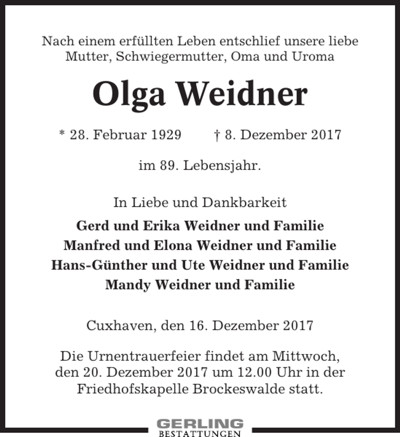 <p>Nach einem erfüllten Leben entschlief unsere liebe<br />Mutter, Schwiegermutter, Oma und Uroma</p><p>Olga Weidner<br />* 28. Februar 1929</p><p>† 8. Dezember 2017</p><p>im 89. Lebensjahr.<br />In Liebe und Dankbarkeit<br />Gerd und Erika Weidner und Familie<br />Manfred und Elona Weidner und Familie<br />Hans-Günther und Ute Weidner und Familie<br />Mandy Weidner und Familie<br />Cuxhaven, den 16. Dezember 2017<br />Die Urnentrauerfeier findet am Mittwoch,<br />den 20. Dezember 2017 um 12.00 Uhr in der<br />Friedhofskapelle Brockeswalde statt.</p>