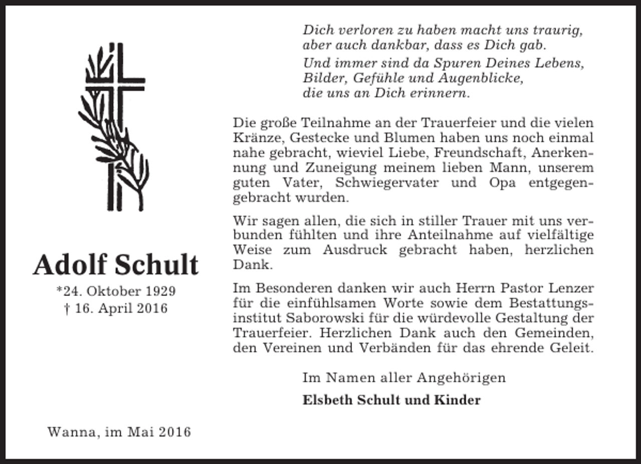 <p>Dich verloren zu haben macht uns traurig,<br />aber auch dankbar, dass es Dich gab.<br />Und immer sind da Spuren Deines Lebens,<br />Bilder, Gefühle und Augenblicke,<br />die uns an Dich erinnern.<br />Die große Teilnahme an der Trauerfeier und die vielen<br />Kränze, Gestecke und Blumen haben uns noch einmal<br />nahe gebracht, wieviel Liebe, Freundschaft, Anerkennung und Zuneigung meinem lieben Mann, unserem<br />guten Vater, Schwiegervater und Opa entgegengebracht wurden.</p><p>Adolf Schult<br />*24. Oktober 1929<br />† 16. April 2016</p><p>Wir sagen allen, die sich in stiller Trauer mit uns verbunden fühlten und ihre Anteilnahme auf vielfältige<br />Weise zum Ausdruck gebracht haben, herzlichen<br />Dank.<br />Im Besonderen danken wir auch Herrn Pastor Lenzer<br />für die einfühlsamen Worte sowie dem Bestattungsinstitut Saborowski für die würdevolle Gestaltung der<br />Trauerfeier. Herzlichen Dank auch den Gemeinden,<br />den Vereinen und Verbänden für das ehrende Geleit.</p><p>Im Namen aller Angehörigen<br />Elsbeth Schult und Kinder</p><p>Wanna, im Mai 2016</p>