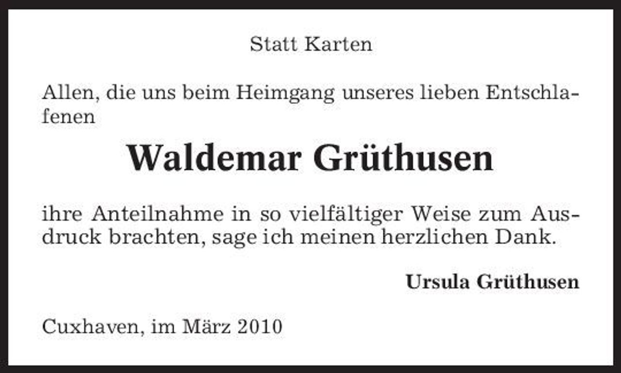<p>Statt Karten Allen, die uns beim Heimgang unseres lieben Entschlafenen</p><p>Waldemar Grüthusen<br />ihre Anteilnahme in so vielfältiger Weise zum Ausdruck brachten, sage ich meinen herzlichen Dank.<br />Ursula Grüthusen Cuxhaven, im März 2010</p>