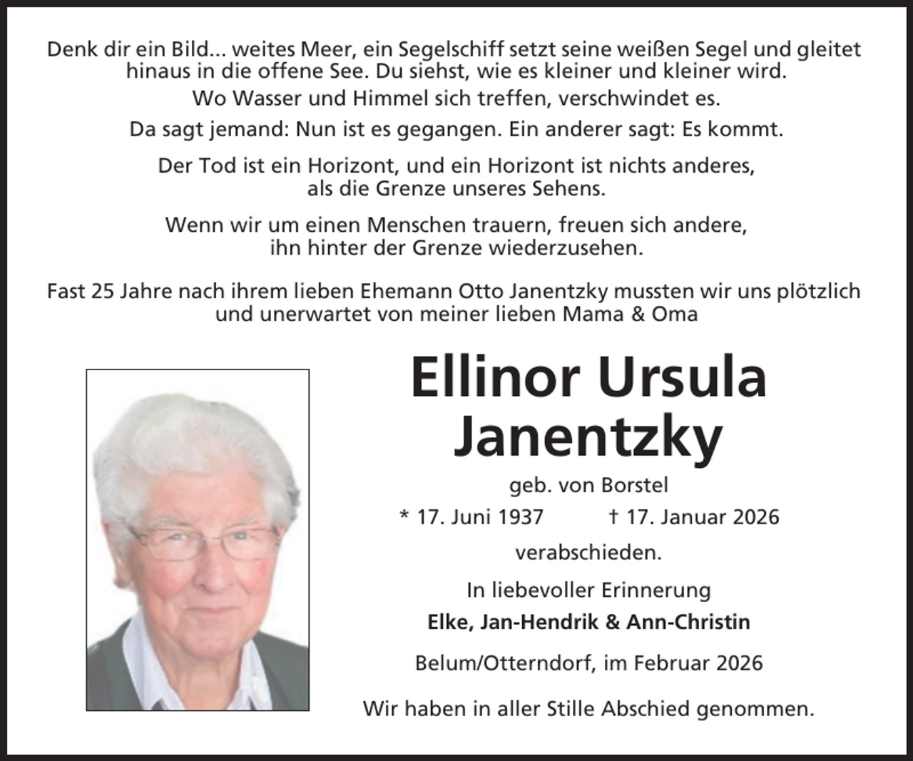 <p>Denk dir ein Bild... weites Meer, ein Segelschiff setzt seine weißen Segel und gleitet<br />hinaus in die offene See. Du siehst, wie es kleiner und kleiner wird.<br />Wo Wasser und Himmel sich treffen, verschwindet es.<br />Da sagt jemand: Nun ist es gegangen. Ein anderer sagt: Es kommt.<br />Der Tod ist ein Horizont, und ein Horizont ist nichts anderes,<br />als die Grenze unseres Sehens.<br />Wenn wir um einen Menschen trauern, freuen sich andere,<br />ihn hinter der Grenze wiederzusehen.<br />Fast 25 Jahre nach ihrem lieben Ehemann Otto Janentzky mussten wir uns plötzlich<br />und unerwartet von meiner lieben Mama &amp; Oma</p><p>Ellinor Ursula<br />Janentzky<br />geb. von Borstel<br />* 17. Juni 1937</p><p>† 17. Januar 2026</p><p>verabschieden.<br />In liebevoller Erinnerung<br />Elke, Jan-Hendrik &amp; Ann-Christin<br />Belum/Otterndorf, im Februar 2026<br />Wir haben in aller Stille Abschied genommen.</p>