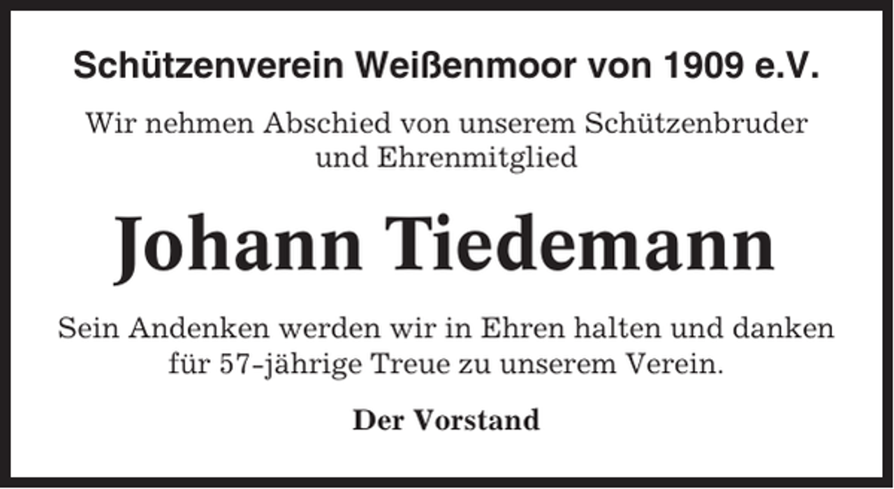 <p>Schützenverein Weißenmoor von 1909 e.V.<br />Wir nehmen Abschied von unserem Schützenbruder<br />und Ehrenmitglied</p><p>Johann Tiedemann<br />Sein Andenken werden wir in Ehren halten und danken<br />für 57-jährige Treue zu unserem Verein.<br />Der Vorstand</p>