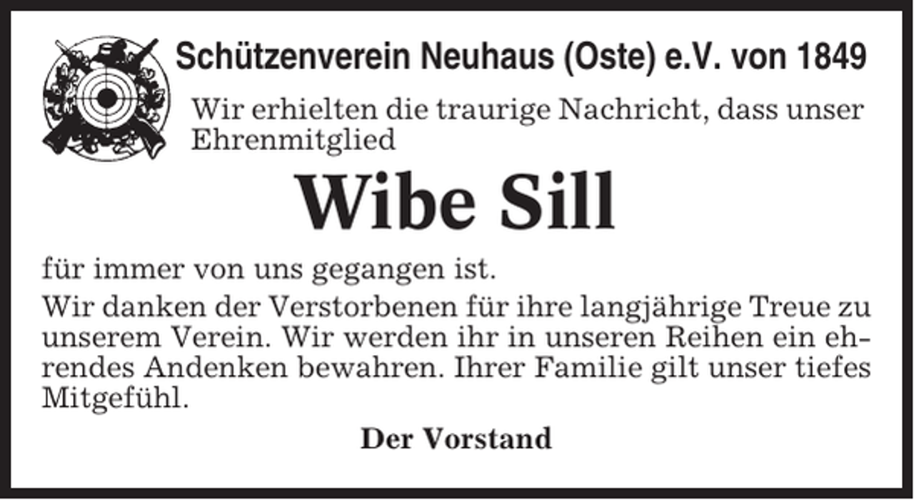 <p>Schützenverein Neuhaus (Oste) e.V. von 1849<br />Wir erhielten die traurige Nachricht, dass unser<br />Ehrenmitglied</p><p>Wibe Sill<br />für immer von uns gegangen ist.<br />Wir danken der Verstorbenen für ihre langjährige Treue zu<br />unserem Verein. Wir werden ihr in unseren Reihen ein ehrendes Andenken bewahren. Ihrer Familie gilt unser tiefes<br />Mitgefühl.<br />Der Vorstand</p>