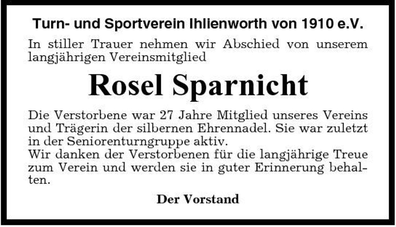 <p>Turn- und Sportverein Ihlienworth von 1910 e.V.<br />In stiller Trauer nehmen wir Abschied von unserem langjährigen Vereinsmitglied</p><p>Rosel Sparnicht<br />Die Verstorbene war 27 Jahre Mitglied unseres Vereins und Trägerin der silbernen Ehrennadel. Sie war zuletzt in der Seniorenturngruppe aktiv. Wir danken der Verstorbenen für die langjährige Treue zum Verein und werden sie in guter Erinnerung behalten. Der Vorstand</p>