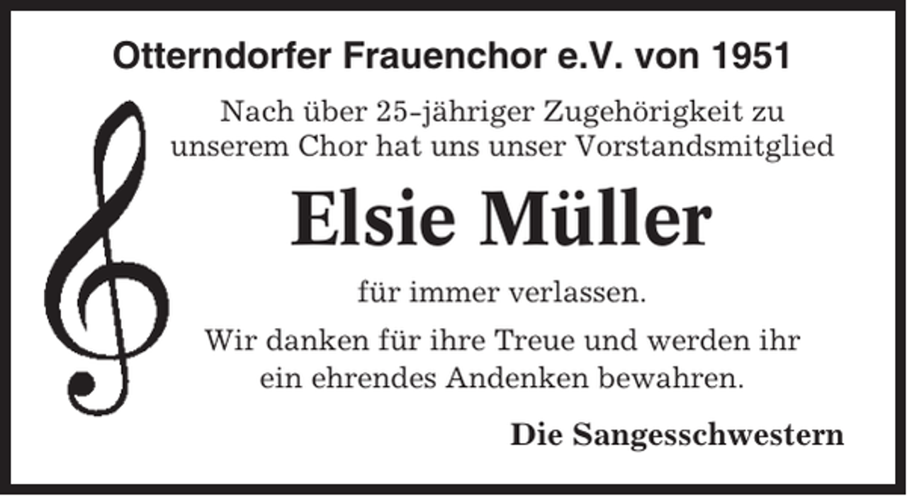 <p>Otterndorfer Frauenchor e.V. von 1951<br />Nach über 25-jähriger Zugehörigkeit zu<br />unserem Chor hat uns unser Vorstandsmitglied</p><p>Elsie Müller<br />für immer verlassen.<br />Wir danken für ihre Treue und werden ihr<br />ein ehrendes Andenken bewahren.</p><p>Die Sangesschwestern</p>