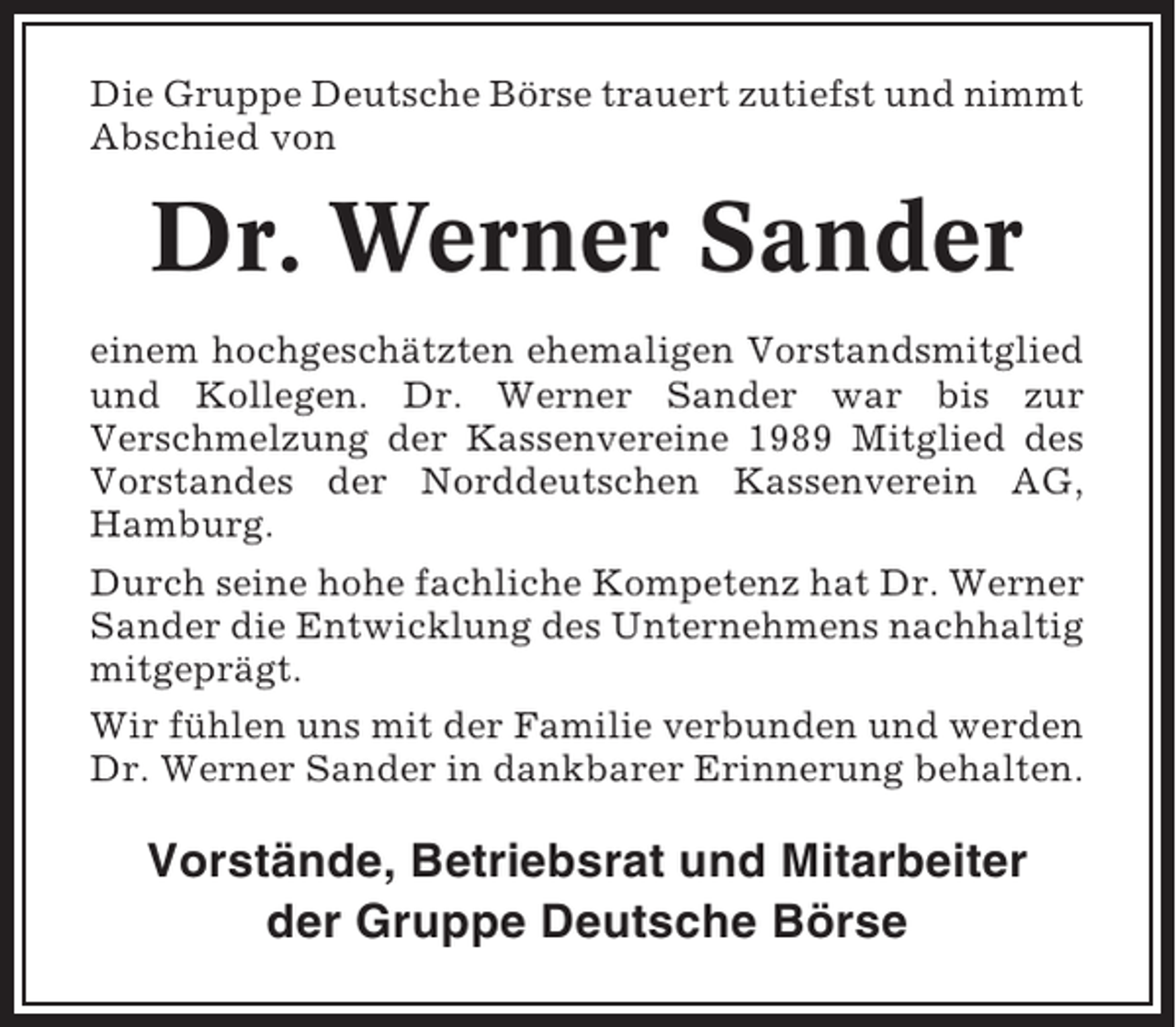 <p>Die Gruppe Deutsche Börse trauert zutiefst und nimmt<br />Abschied von</p><p>Dr. Werner Sander<br />einem hochgeschätzten ehemaligen Vorstandsmitglied<br />und Kollegen. Dr. Werner Sander war bis zur<br />Verschmelzung der Kassenvereine 1989 Mitglied des<br />Vorstandes der Norddeutschen Kassenverein AG,<br />Hamburg.<br />Durch seine hohe fachliche Kompetenz hat Dr. Werner<br />Sander die Entwicklung des Unternehmens nachhaltig<br />mitgeprägt.<br />Wir fühlen uns mit der Familie verbunden und werden<br />Dr. Werner Sander in dankbarer Erinnerung behalten.</p><p>Vorstände, Betriebsrat und Mitarbeiter<br />der Gruppe Deutsche Börse</p>
