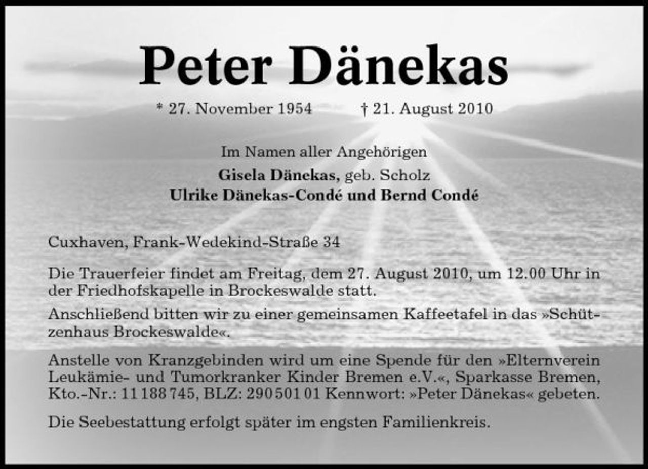 <p>Peter Dänekas<br />* 27. November 1954 † 21. August 2010<br />Im Namen aller Angehörigen</p><p>Gisela Dänekas, geb. Scholz Ulrike Dänekas-Condé und Bernd Condé Cuxhaven, Frank-Wedekind-Straße 34 Die Trauerfeier findet am Freitag, dem 27. August 2010, um 12.00 Uhr in der Friedhofskapelle in Brockeswalde statt. Anschließend bitten wir zu einer gemeinsamen Kaffeetafel in das »Schützenhaus Brockeswalde«. Anstelle von Kranzgebinden wird um eine Spende für den »Elternverein Leukämie- und Tumorkranker Kinder Bremen e.V.«, Sparkasse Bremen, Kto.-Nr.: 188 745, BLZ: 290 5 Kennwort: »Peter Dänekas« gebeten. Die Seebestattung erfolgt später im engsten Familienkreis.</p>