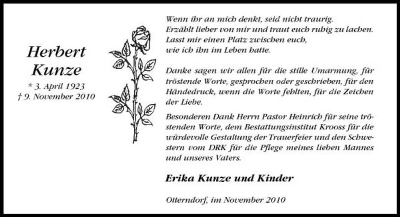 <p>Herbert Kunze<br />* 3. April 1923 † 9. November 2010</p><p>Wenn ihr an mich denkt, seid nicht traurig. Erzählt lieber von mir und traut euch ruhig zu lachen. Lasst mir einen Platz zwischen euch, wie ich ihn im Leben hatte. Danke sagen wir allen für die stille Umarmung, für tröstende Worte, gesprochen oder geschrieben, für den Händedruck, wenn die Worte fehlten, für die Zeichen der Liebe. Besonderen Dank Herrn Pastor Heinrich für seine tröstenden Worte, dem Bestattungsinstitut Krooss für die würdevolle Gestaltung der Trauerfeier und den Schwestern vom DRK für die Pflege meines lieben Mannes und unseres Vaters.</p><p>Erika Kunze und Kinder<br />Otterndorf, im November 2010</p>