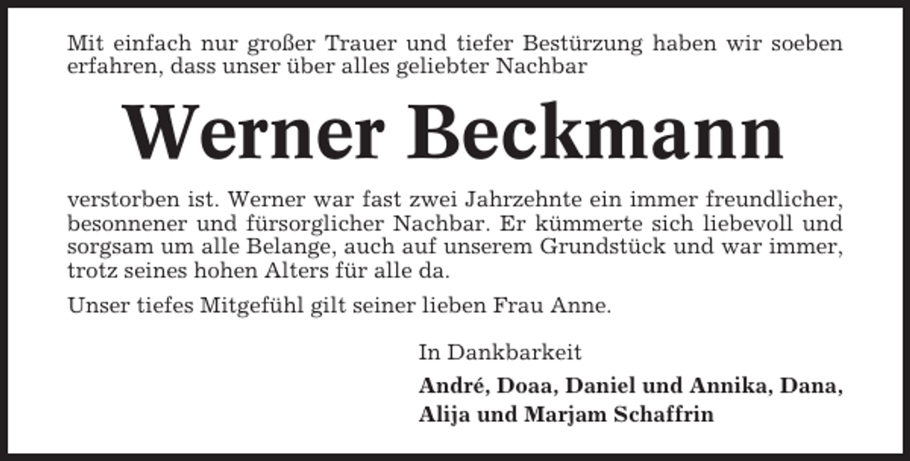 <p>Mit einfach nur großer Trauer und tiefer Bestürzung haben wir soeben<br />erfahren, dass unser über alles geliebter Nachbar</p><p>Werner Beckmann<br />verstorben ist. Werner war fast zwei Jahrzehnte ein immer freundlicher,<br />besonnener und fürsorglicher Nachbar. Er kümmerte sich liebevoll und<br />sorgsam um alle Belange, auch auf unserem Grundstück und war immer,<br />trotz seines hohen Alters für alle da.<br />Unser tiefes Mitgefühl gilt seiner lieben Frau Anne.<br />In Dankbarkeit<br />André, Doaa, Daniel und Annika, Dana,<br />Alija und Marjam Schaffrin</p>