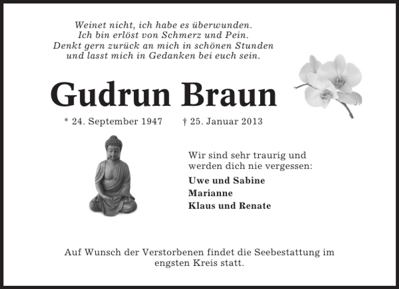 <p>Weinet nicht, ich habe es überwunden.<br />Ich bin erlöst von Schmerz und Pein.<br />Denkt gern zurück an mich in schönen Stunden<br />und lasst mich in Gedanken bei euch sein.</p><p>Gudrun Braun<br />* 24. September 1947</p><p>† 25. Januar 2013</p><p>Wir sind sehr traurig und<br />werden dich nie vergessen:<br />Uwe und Sabine<br />Marianne<br />Klaus und Renate</p><p>Auf Wunsch der Verstorbenen findet die Seebestattung im<br />engsten Kreis statt.</p>