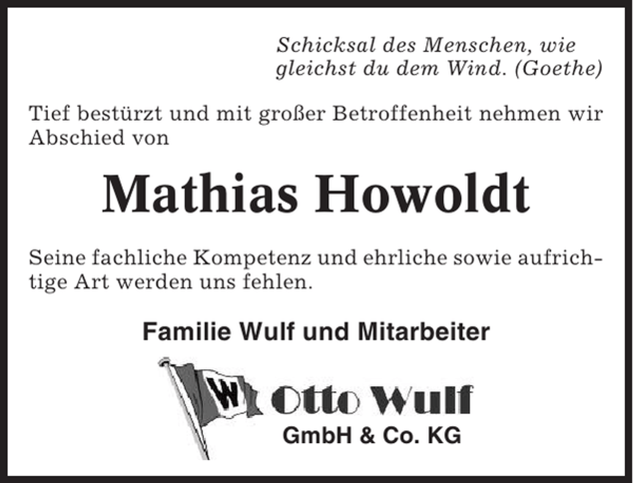<p>Schicksal des Menschen, wie<br />gleichst du dem Wind. (Goethe)<br />Tief bestürzt und mit großer Betroffenheit nehmen wir<br />Abschied von</p><p>Mathias Howoldt<br />Seine fachliche Kompetenz und ehrliche sowie aufrichtige Art werden uns fehlen.</p><p>Familie Wulf und Mitarbeiter</p><p>GmbH &amp; Co. KG</p>
