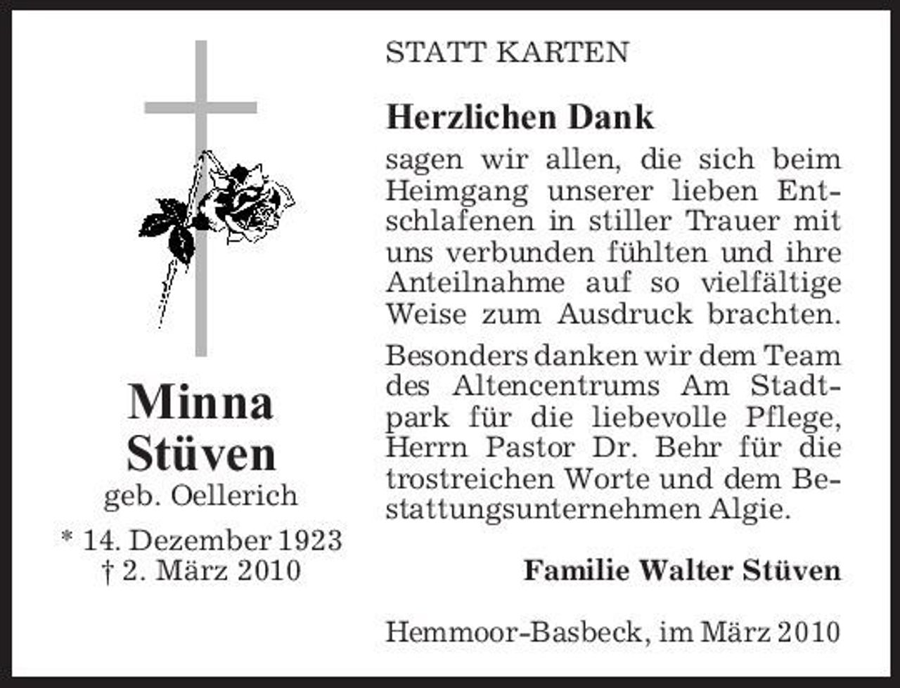 <p>STATT KARTEN</p><p>Herzlichen Dank<br />sagen wir allen, die sich beim Heimgang unserer lieben Entschlafenen in stiller Trauer mit uns verbunden fühlten und ihre Anteilnahme auf so vielfältige Weise zum Ausdruck brachten. Besonders danken wir dem Team des Altencentrums Am Stadtpark für die liebevolle Pflege, Herrn Pastor Dr. Behr für die trostreichen Worte und dem Bestattungsunternehmen Algie. Familie Walter Stüven Hemmoor-Basbeck, im März 2010</p><p>Minna Stüven<br />geb. Oellerich * 14. Dezember 1923 † 2. März 2010</p>