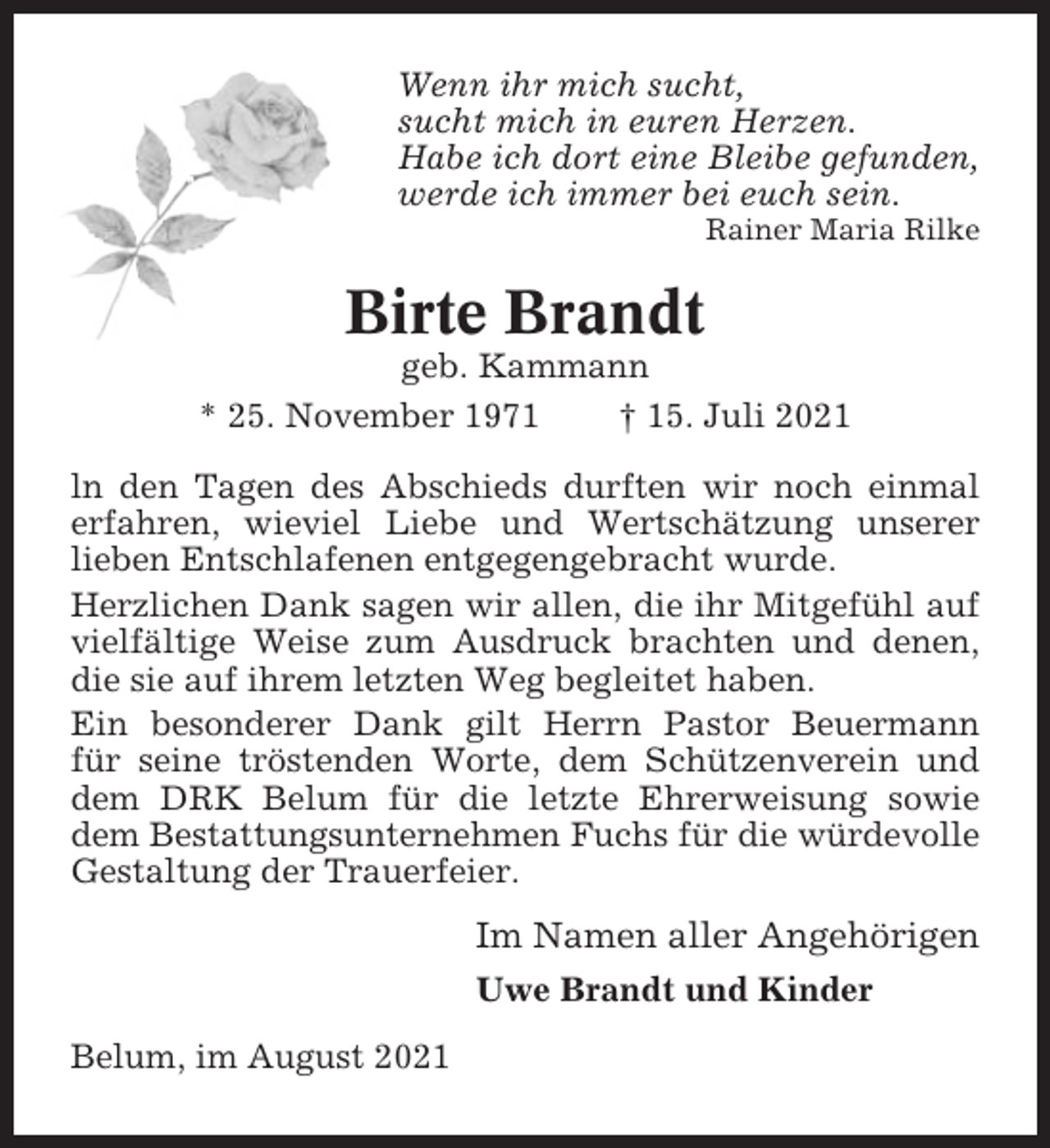 <p>Wenn ihr mich sucht,<br />sucht mich in euren Herzen.<br />Habe ich dort eine Bleibe gefunden,<br />werde ich immer bei euch sein.<br />Rainer Maria Rilke</p><p>Birte Brandt<br />geb. Kammann<br />* 25. November 1971<br />† 15. Juli 2021<br />ln den Tagen des Abschieds durften wir noch einmal<br />erfahren, wieviel Liebe und Wertschätzung unserer<br />lieben Entschlafenen entgegengebracht wurde.<br />Herzlichen Dank sagen wir allen, die ihr Mitgefühl auf<br />vielfältige Weise zum Ausdruck brachten und denen,<br />die sie auf ihrem letzten Weg begleitet haben.<br />Ein besonderer Dank gilt Herrn Pastor Beuermann<br />für seine tröstenden Worte, dem Schützenverein und<br />dem DRK Belum für die letzte Ehrerweisung sowie<br />dem Bestattungsunternehmen Fuchs für die würdevolle<br />Gestaltung der Trauerfeier.</p><p>Im Namen aller Angehörigen<br />Uwe Brandt und Kinder<br />Belum, im August 2021</p>