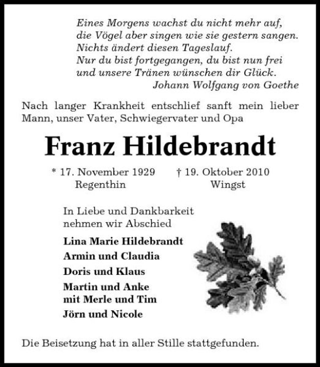 <p>Eines Morgens wachst du nicht mehr auf, die Vögel aber singen wie sie gestern sangen. Nichts ändert diesen Tageslauf. Nur du bist fortgegangen, du bist nun frei und unsere Tränen wünschen dir Glück. Johann Wolfgang von Goethe Nach langer Krankheit entschlief sanft mein lieber Mann, unser Vater, Schwiegervater und Opa</p><p>Franz Hildebrandt<br />* 17. November 1929 Regenthin † 19. Oktober 2010 Wingst In Liebe und Dankbarkeit nehmen wir Abschied Lina Marie Hildebrandt Armin und Claudia Doris und Klaus Martin und Anke mit Merle und Tim Jörn und Nicole Die Beisetzung hat in aller Stille stattgefunden.</p>