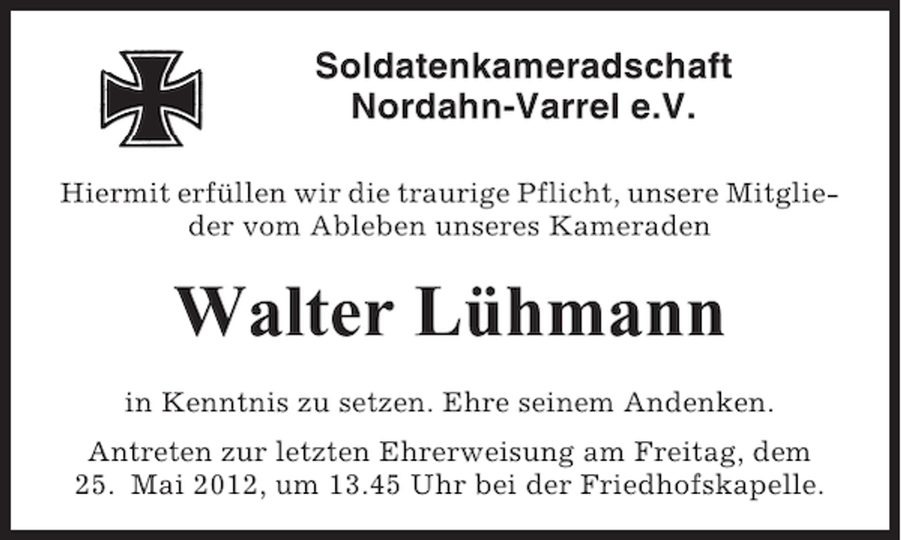 <p>Soldatenkameradschaft<br />Nordahn-Varrel e.V.<br />Hiermit erfüllen wir die traurige Pflicht, unsere Mitglieder vom Ableben unseres Kameraden</p><p>Walter Lühmann<br />in Kenntnis zu setzen. Ehre seinem Andenken.<br />Antreten zur letzten Ehrerweisung am Freitag, dem<br />25. Mai 2012, um 13.45 Uhr bei der Friedhofskapelle.</p>