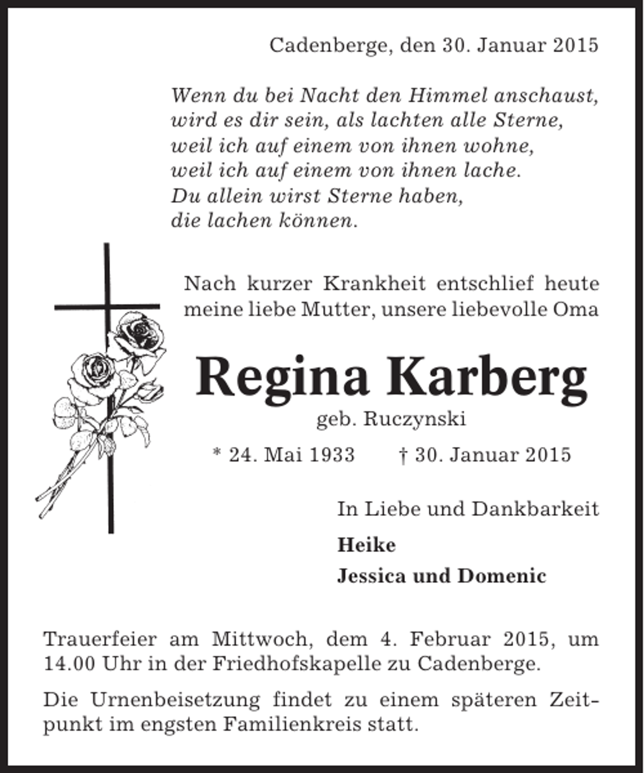 <p>Cadenberge, den 30. Januar 2015<br />Wenn du bei Nacht den Himmel anschaust,<br />wird es dir sein, als lachten alle Sterne,<br />weil ich auf einem von ihnen wohne,<br />weil ich auf einem von ihnen lache.<br />Du allein wirst Sterne haben,<br />die lachen können.<br />Nach kurzer Krankheit entschlief heute<br />meine liebe Mutter, unsere liebevolle Oma</p><p>Regina Karberg<br />geb. Ruczynski<br />* 24. Mai 1933</p><p>† 30. Januar 2015</p><p>In Liebe und Dankbarkeit<br />Heike<br />Jessica und Domenic<br />Trauerfeier am Mittwoch, dem 4. Februar 2015, um<br />14.00 Uhr in der Friedhofskapelle zu Cadenberge.<br />Die Urnenbeisetzung findet zu einem späteren Zeitpunkt im engsten Familienkreis statt.</p>