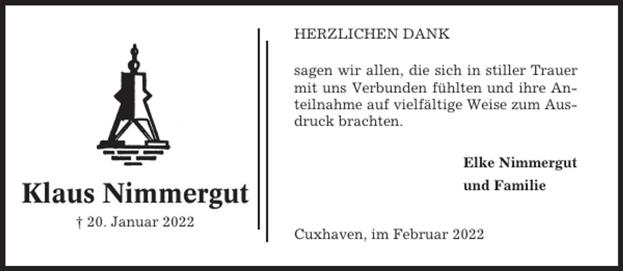 <p>HERZLICHEN DANK<br />sagen wir allen, die sich in stiller Trauer<br />mit uns Verbunden fühlten und ihre Anteilnahme auf vielfältige Weise zum Ausdruck brachten.<br />Elke Nimmergut</p><p>Klaus Nimmergut<br />† 20. Januar 2022</p><p>und Familie</p><p>Cuxhaven, im Februar 2022</p>