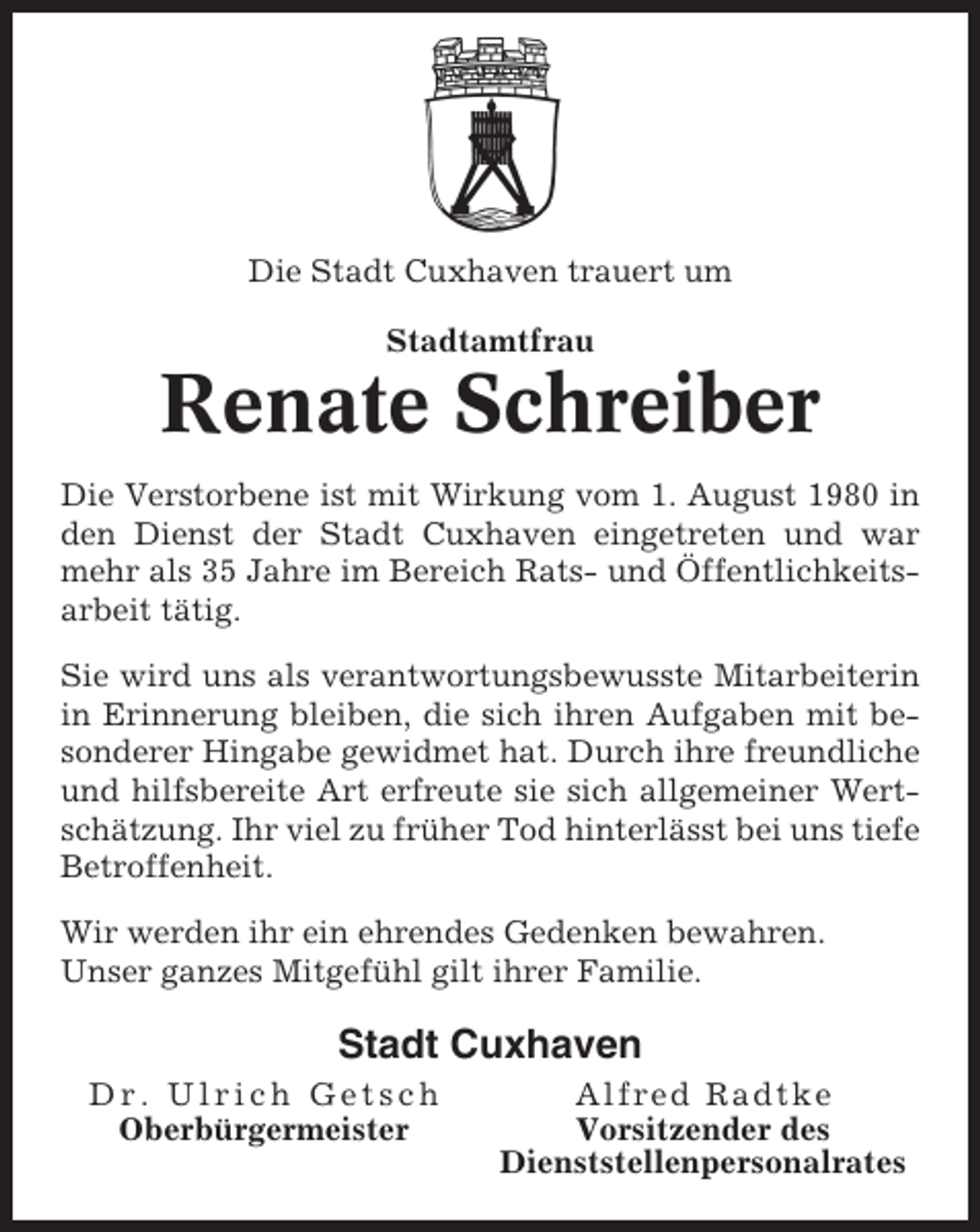 <p>Die Stadt Cuxhaven trauert um<br />Stadtamtfrau</p><p>Renate Schreiber<br />Die Verstorbene ist mit Wirkung vom 1. August 1980 in<br />den Dienst der Stadt Cuxhaven eingetreten und war<br />mehr als 35 Jahre im Bereich Rats- und Öffentlichkeitsarbeit tätig.<br />Sie wird uns als verantwortungsbewusste Mitarbeiterin<br />in Erinnerung bleiben, die sich ihren Aufgaben mit besonderer Hingabe gewidmet hat. Durch ihre freundliche<br />und hilfsbereite Art erfreute sie sich allgemeiner Wertschätzung. Ihr viel zu früher Tod hinterlässt bei uns tiefe<br />Betroffenheit.<br />Wir werden ihr ein ehrendes Gedenken bewahren.<br />Unser ganzes Mitgefühl gilt ihrer Familie.</p><p>Stadt Cuxhaven<br />Dr. Ulrich Getsch<br />Oberbürgermeister</p><p>Alfred Radtke<br />Vorsitzender des<br />Dienststellenpersonalrates</p>