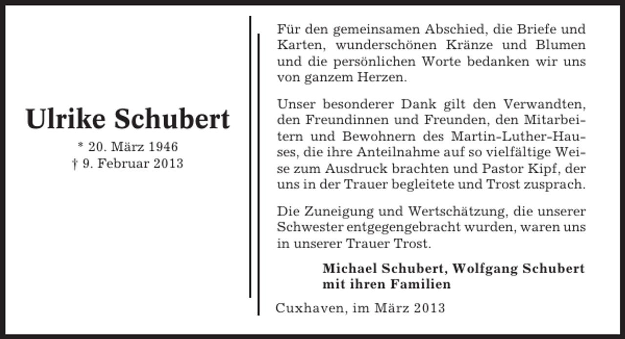 <p>Für den gemeinsamen Abschied, die Briefe und<br />Karten, wunderschönen Kränze und Blumen<br />und die persönlichen Worte bedanken wir uns<br />von ganzem Herzen.</p><p>Ulrike Schubert<br />* 20. März 1946<br />† 9. Februar 2013</p><p>Unser besonderer Dank gilt den Verwandten,<br />den Freundinnen und Freunden, den Mitarbeitern und Bewohnern des Martin-Luther-Hauses, die ihre Anteilnahme auf so vielfältige Weise zum Ausdruck brachten und Pastor Kipf, der<br />uns in der Trauer begleitete und Trost zusprach.<br />Die Zuneigung und Wertschätzung, die unserer<br />Schwester entgegengebracht wurden, waren uns<br />in unserer Trauer Trost.</p><p>Michael Schubert, Wolfgang Schubert<br />mit ihren Familien<br />Cuxhaven, im März 2013</p>