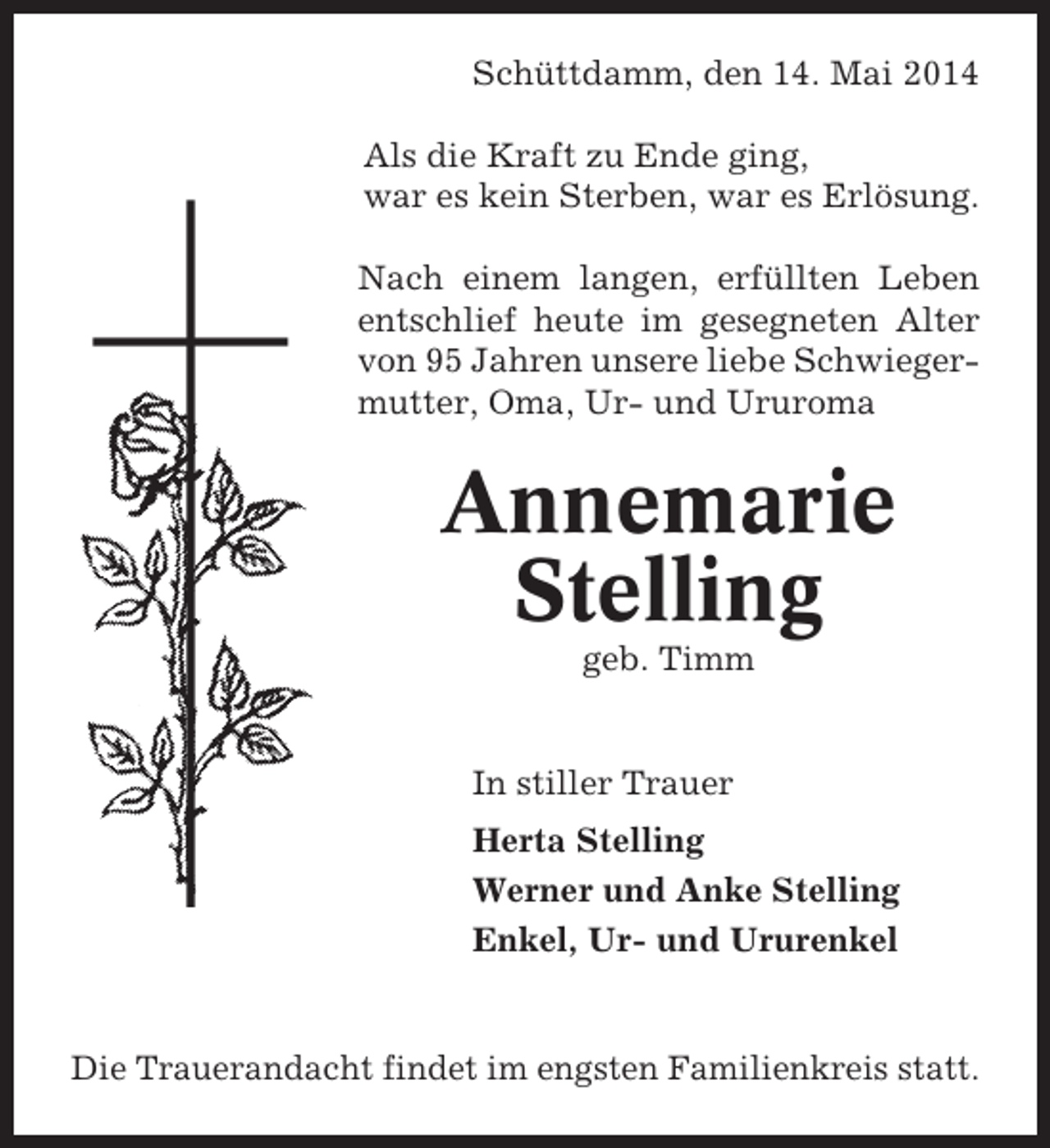 <p>Schüttdamm, den 14. Mai 2014<br />Bremerreihe, den 26. Oktober 2009<br />Als die Kraft zu Ende ging,<br />war es kein Sterben, war es Erlösung.<br />Nun schlafe sanft und ruh’ in Frieden,<br />hab tausend Dank für Deine Müh’,<br />Nach Du auch bist vonerfüllten Leben<br />wenn einem langen, uns geschieden,<br />entschlief heute im gesegneten Alter<br />in unseren Herzen stirbst Du nie.<br />von 95 Jahren unsere liebe Schwiegermutter, Oma,schwerer Ururoma entNach langer Ur- und Krankheit<br />schlief heute mein lieber Mann, unser<br />lieber Vater, Schwiegervater und Opa</p><p>Annemarie<br />Heinz Heinsohn<br />Stelling</p><p>geb.<br />* 24. Okt. 1936 Timm26. Okt. 2009<br />†<br />In stiller<br />In stiller Trauer Trauer<br />Herta Stelling<br />Irma Heinsohn<br />Werner und Anke Stelling<br />Inge und Gerhard Lühmann<br />Ilona Lühmann und Ururenkel<br />Enkel, Ur-</p><p>Trauerandacht am Freitag, engsten Oktober 2009, um<br />Die Trauerandacht findet im dem 30. Familienkreis statt.<br />14.00 Uhr in der Friedhofskapelle in Oberndorf, an-</p>