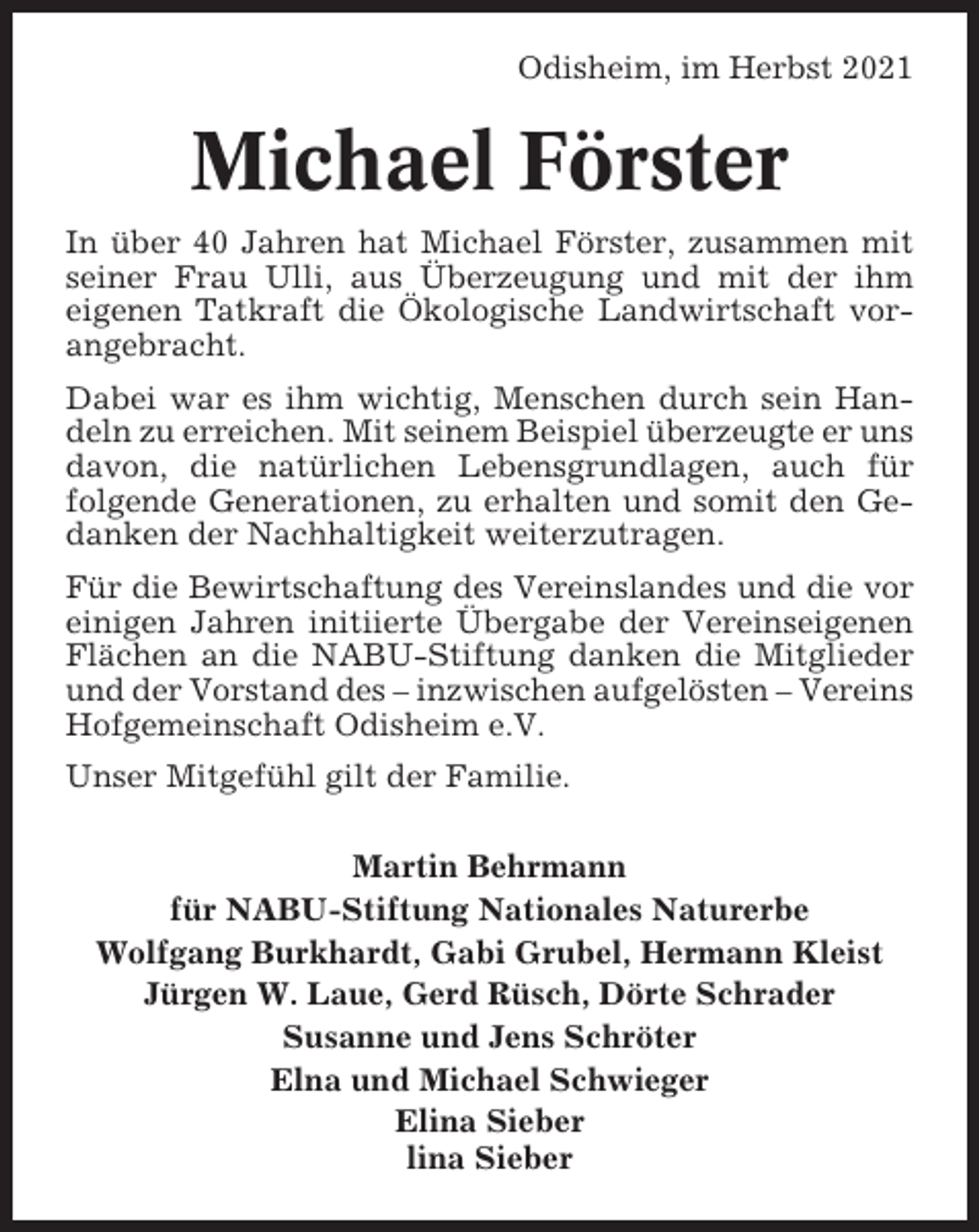 <p>Odisheim, im Herbst 2021</p><p>Michael Förster<br />In über 40 Jahren hat Michael Förster, zusammen mit<br />seiner Frau Ulli, aus Überzeugung und mit der ihm<br />eigenen Tatkraft die Ökologische Landwirtschaft vorangebracht.<br />Dabei war es ihm wichtig, Menschen durch sein Handeln zu erreichen. Mit seinem Beispiel überzeugte er uns<br />davon, die natürlichen Lebensgrundlagen, auch für<br />folgende Generationen, zu erhalten und somit den Gedanken der Nachhaltigkeit weiterzutragen.<br />Für die Bewirtschaftung des Vereinslandes und die vor<br />einigen Jahren initiierte Übergabe der Vereinseigenen<br />Flächen an die NABU-Stiftung danken die Mitglieder<br />und der Vorstand des – inzwischen aufgelösten – Vereins<br />Hofgemeinschaft Odisheim e.V.<br />Unser Mitgefühl gilt der Familie.<br />Martin Behrmann<br />für NABU-Stiftung Nationales Naturerbe<br />Wolfgang Burkhardt, Gabi Grubel, Hermann Kleist<br />Jürgen W. Laue, Gerd Rüsch, Dörte Schrader<br />Susanne und Jens Schröter<br />Elna und Michael Schwieger<br />Elina Sieber<br />lina Sieber</p>