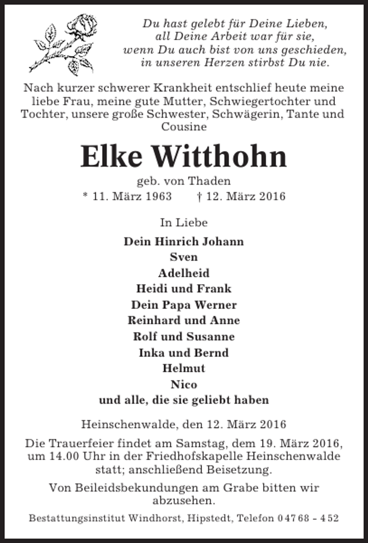 <p>Du hast gelebt für Deine Lieben,<br />all Deine Arbeit war für sie,<br />wenn Du auch bist von uns geschieden,<br />in unseren Herzen stirbst Du nie.<br />Nach kurzer schwerer Krankheit entschlief heute meine<br />liebe Frau, meine gute Mutter, Schwiegertochter und<br />Tochter, unsere große Schwester, Schwägerin, Tante und<br />Cousine</p><p>Elke Witthohn<br />geb. von Thaden<br />* 11. März 1963<br />† 12. März 2016<br />In Liebe<br />Dein Hinrich Johann<br />Sven<br />Adelheid<br />Heidi und Frank<br />Dein Papa Werner<br />Reinhard und Anne<br />Rolf und Susanne<br />Inka und Bernd<br />Helmut<br />Nico<br />und alle, die sie geliebt haben<br />Heinschenwalde, den 12. März 2016<br />Die Trauerfeier findet am Samstag, dem 19. März 2016,<br />um 14.00 Uhr in der Friedhofskapelle Heinschenwalde<br />statt; anschließend Beisetzung.<br />Von Beileidsbekundungen am Grabe bitten wir<br />abzusehen.<br />Bestattungsinstitut Windhorst, Hipstedt, Telefon 0 47 68 - 4 52</p>