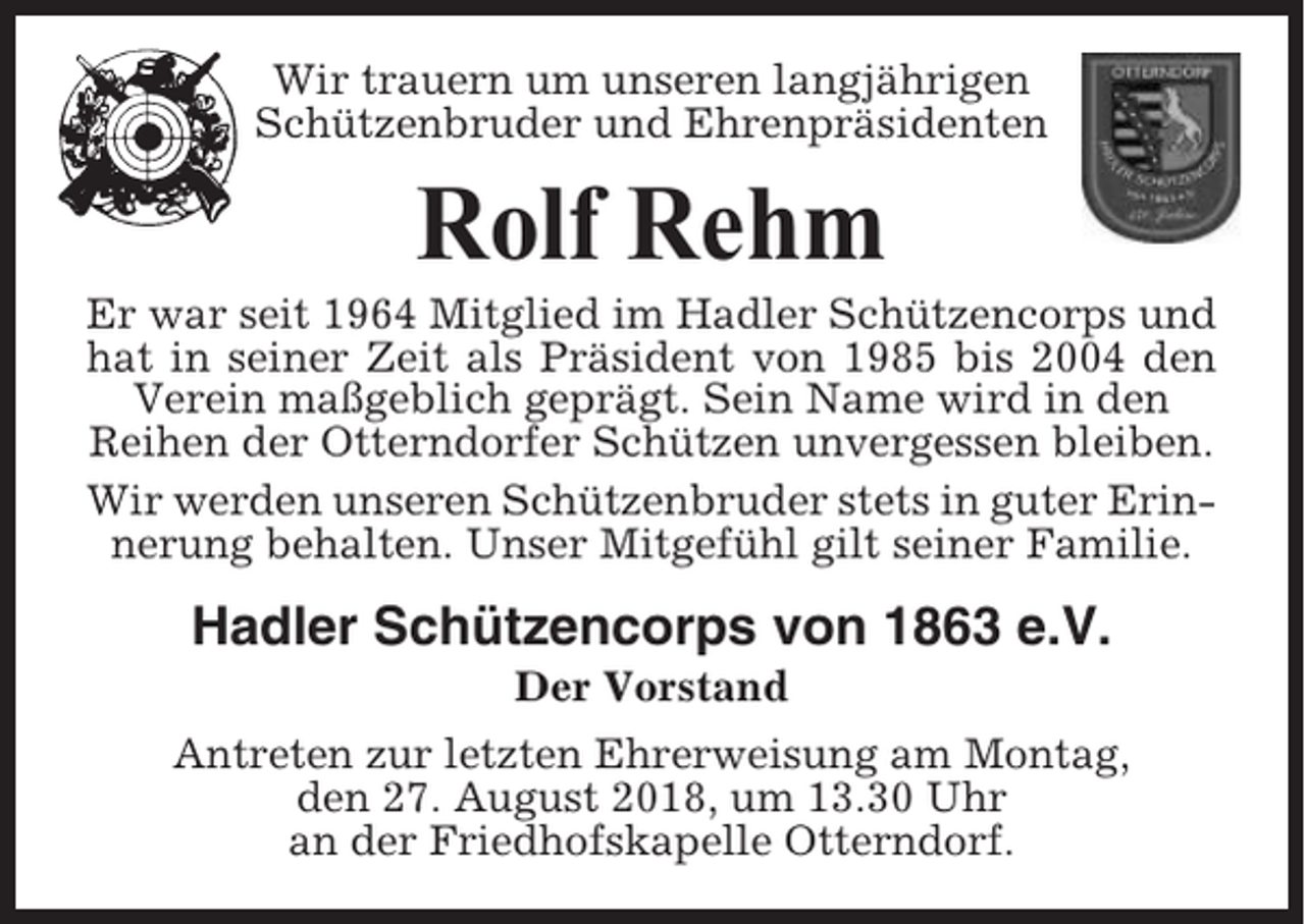<p>Wir trauern um unseren langjährigen<br />Schützenbruder und Ehrenpräsidenten</p><p>Rolf Rehm<br />Er war seit 1964 Mitglied im Hadler Schützencorps und<br />hat in seiner Zeit als Präsident von 1985 bis 2004 den<br />Verein maßgeblich geprägt. Sein Name wird in den<br />Reihen der Otterndorfer Schützen unvergessen bleiben.<br />Wir werden unseren Schützenbruder stets in guter Erinnerung behalten. Unser Mitgefühl gilt seiner Familie.</p><p>Hadler Schützencorps von 1863 e.V.<br />Der Vorstand<br />Antreten zur letzten Ehrerweisung am Montag,<br />den 27. August 2018, um 13.30 Uhr<br />an der Friedhofskapelle Otterndorf.</p>