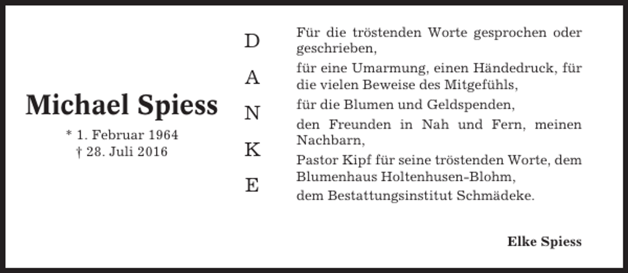 <p>D<br />A</p><p>Michael Spiess</p><p>N</p><p>* 1. Februar 1964<br />† 28. Juli 2016</p><p>K<br />E</p><p>Für die tröstenden Worte gesprochen oder<br />geschrieben,<br />für eine Umarmung, einen Händedruck, für<br />die vielen Beweise des Mitgefühls,<br />für die Blumen und Geldspenden,<br />den Freunden in Nah und Fern, meinen<br />Nachbarn,<br />Pastor Kipf für seine tröstenden Worte, dem<br />Blumenhaus Holtenhusen-Blohm,<br />dem Bestattungsinstitut Schmädeke.<br />Elke Spiess</p>