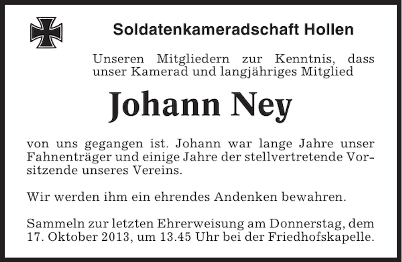 <p>Soldatenkameradschaft Hollen<br />Unseren Mitgliedern zur Kenntnis, dass<br />unser Kamerad und langjähriges Mitglied</p><p>Johann Ney<br />von uns gegangen ist. Johann war lange Jahre unser<br />Fahnenträger und einige Jahre der stellvertretende Vorsitzende unseres Vereins.<br />Wir werden ihm ein ehrendes Andenken bewahren.<br />Sammeln zur letzten Ehrerweisung am Donnerstag, dem<br />17. Oktober 2013, um 13.45 Uhr bei der Friedhofskapelle.</p>