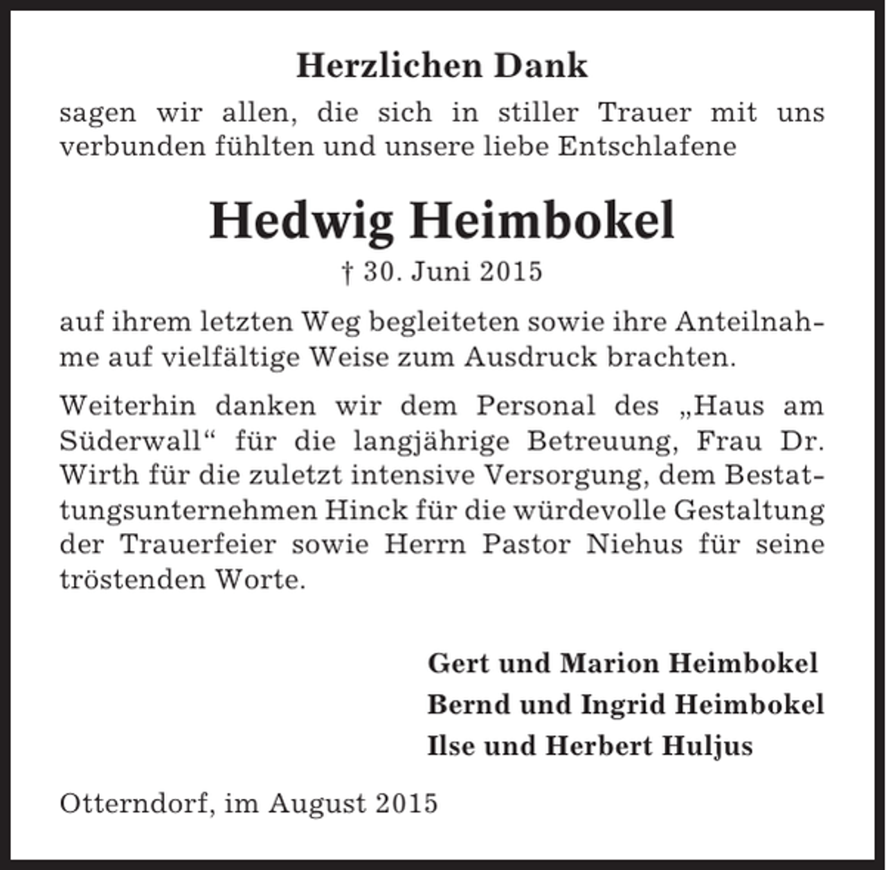 <p>Herzlichen Dank<br />sagen wir allen, die sich in stiller Trauer mit uns<br />verbunden fühlten und unsere liebe Entschlafene</p><p>Hedwig Heimbokel<br />† 30. Juni 2015<br />auf ihrem letzten Weg begleiteten sowie ihre Anteilnahme auf vielfältige Weise zum Ausdruck brachten.<br />Weiterhin danken wir dem Personal des „Haus am<br />Süderwall“ für die langjährige Betreuung, Frau Dr.<br />Wirth für die zuletzt intensive Versorgung, dem Bestattungsunternehmen Hinck für die würdevolle Gestaltung<br />der Trauerfeier sowie Herrn Pastor Niehus für seine<br />tröstenden Worte.<br />Gert und Marion Heimbokel<br />Bernd und Ingrid Heimbokel<br />Ilse und Herbert Huljus<br />Otterndorf, im August 2015</p>