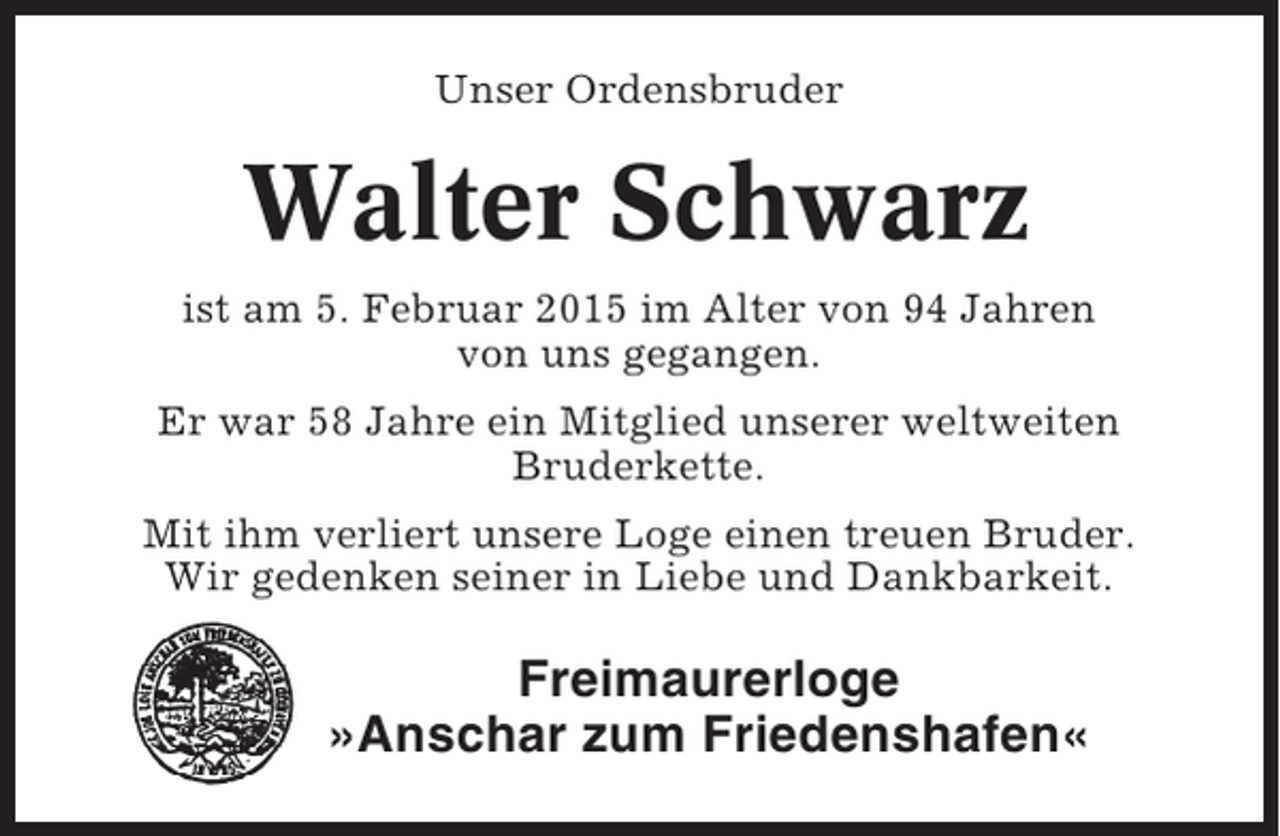 <p>Unser Ordensbruder</p><p>Walter Schwarz<br />ist am 5. Februar 2015 im Alter von 94 Jahren<br />von uns gegangen.<br />Er war 58 Jahre ein Mitglied unserer weltweiten<br />Bruderkette.<br />Mit ihm verliert unsere Loge einen treuen Bruder.<br />Wir gedenken seiner in Liebe und Dankbarkeit.</p><p>Freimaurerloge<br />»Anschar zum Friedenshafen«</p>