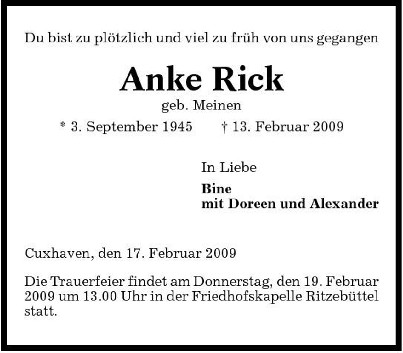 <p>Du bist zu plötzlich und viel zu früh von uns gegangen</p><p>Anke Rick<br />geb. Meinen * 3. September 1945 † 13. Februar 2009 In Liebe Bine mit Doreen und Alexander</p><p>Cuxhaven, den 17. Februar 2009 Die Trauerfeier findet am Donnerstag, den 19. Februar 2009 um 13.00 Uhr in der Friedhofskapelle Ritzebüttel statt.</p>