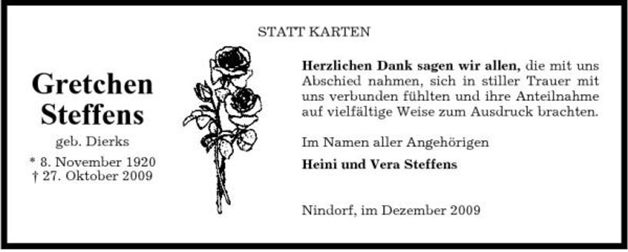 <p>STATT KARTEN Herzlichen Dank sagen wir allen, die mit uns Abschied nahmen, sich in stiller Trauer mit uns verbunden fühlten und ihre Anteilnahme auf vielfältige Weise zum Ausdruck brachten. Im Namen aller Angehörigen Heini und Vera Steffens Nindorf, im Dezember 2009</p><p>Gretchen Steffens<br />geb. Dierks * 8. November 1920 † 27. Oktober 2009</p>