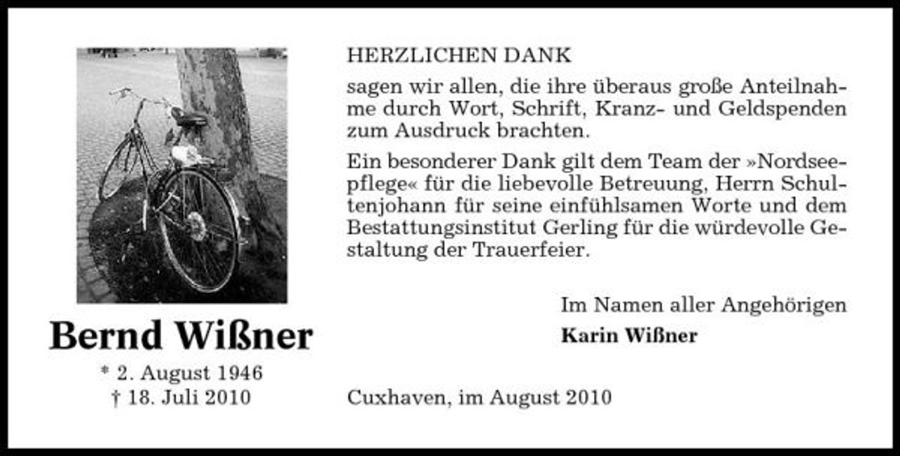 <p>HERZLICHEN DANK sagen wir allen, die ihre überaus große Anteilnahme durch Wort, Schrift, Kranz- und Geldspenden zum Ausdruck brachten. Ein besonderer Dank gilt dem Team der »Nordseepflege« für die liebevolle Betreuung, Herrn Schultenjohann für seine einfühlsamen Worte und dem Bestattungsinstitut Gerling für die würdevolle Gestaltung der Trauerfeier. Im Namen aller Angehörigen</p><p>Bernd Wißner<br />* 2. August 1946 † 18. Juli 2010</p><p>Karin Wißner Cuxhaven, im August 2010</p>