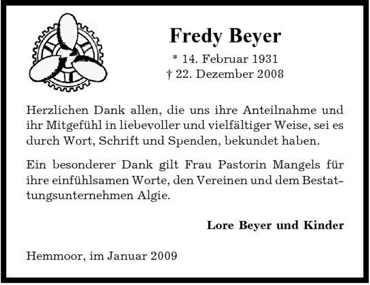 <p>Fredy Beyer<br />* 14. Februar 1931 † 22. Dezember 2008 Herzlichen Dank allen, die uns ihre Anteilnahme und ihr Mitgefühl in liebevoller und vielfältiger Weise, sei es durch Wort, Schrift und Spenden, bekundet haben. Ein besonderer Dank gilt Frau Pastorin Mangels für ihre einfühlsamen Worte, den Vereinen und dem Bestattungsunternehmen Algie. Lore Beyer und Kinder Hemmoor, im Januar 2009</p>