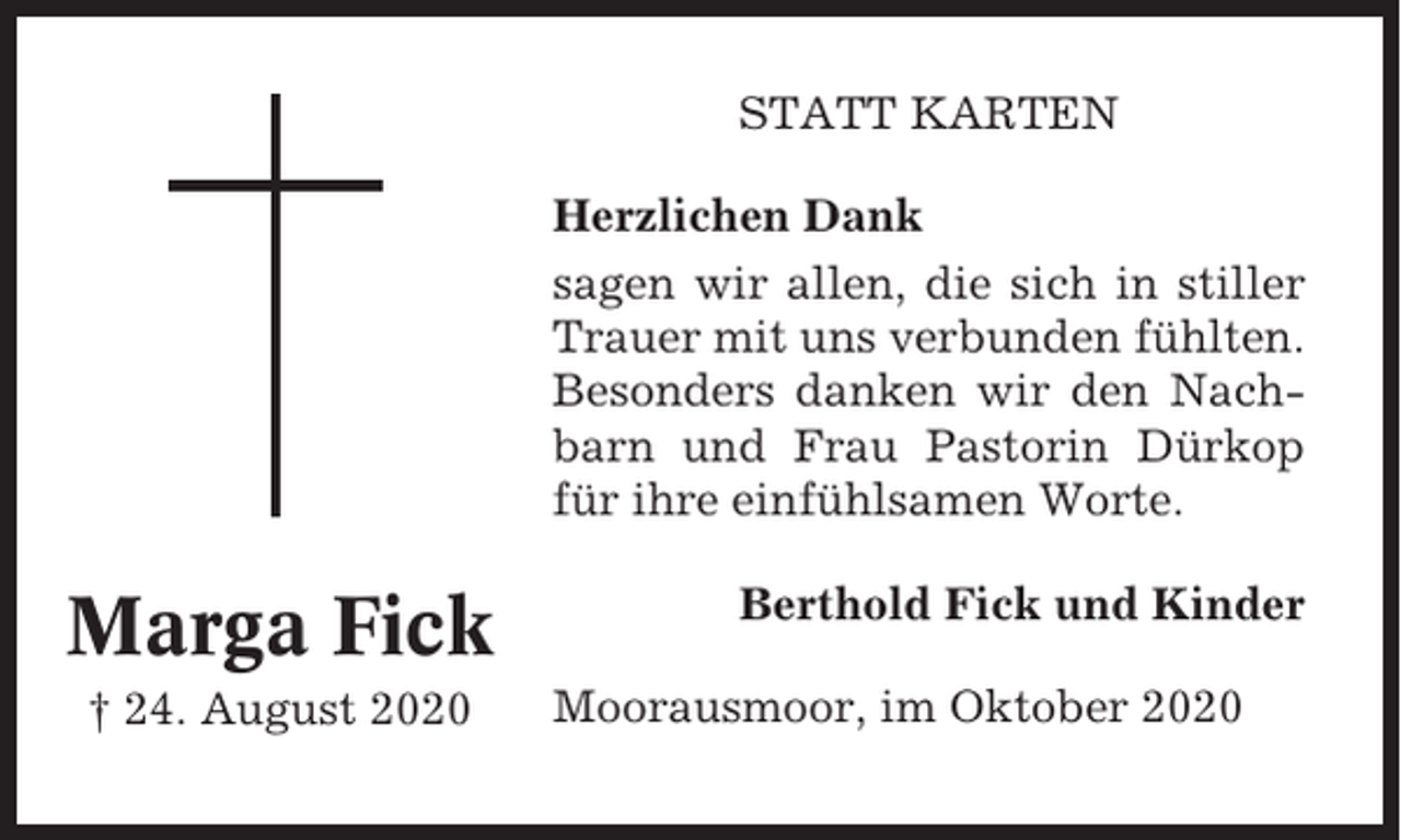 <p>STATT KARTEN<br />Herzlichen Dank<br />sagen wir allen, die sich in stiller<br />Trauer mit uns verbunden fühlten.<br />Besonders danken wir den Nachbarn und Frau Pastorin Dürkop<br />für ihre einfühlsamen Worte.</p><p>Marga Fick<br />† 24. August 2020</p><p>Berthold Fick und Kinder<br />Moorausmoor, im Oktober 2020</p>